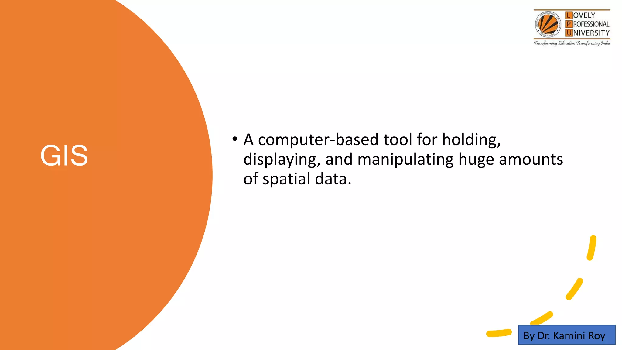 GIS
• A computer-based tool for holding,
displaying, and manipulating huge amounts
of spatial data.
By Dr. Kamini Roy
 