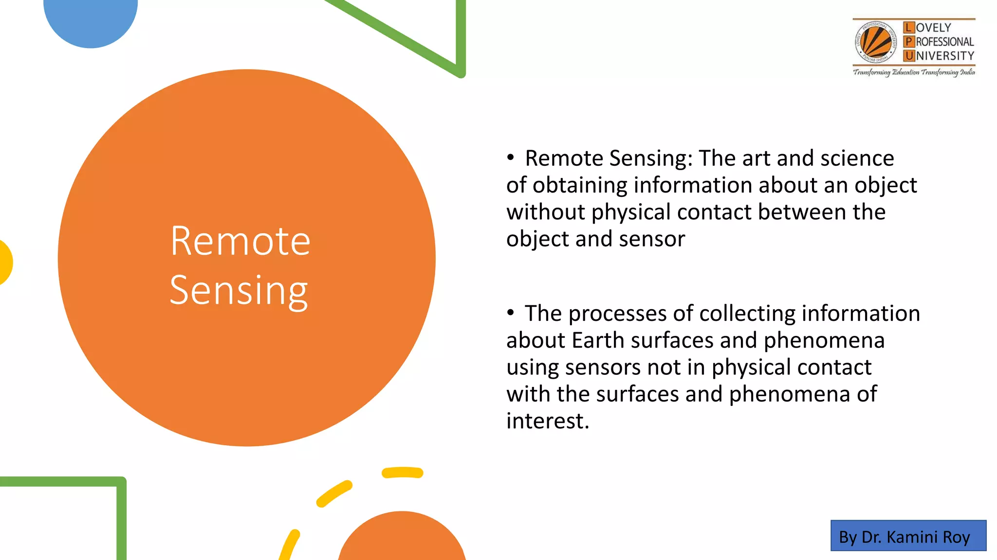 Remote
Sensing
• Remote Sensing: The art and science
of obtaining information about an object
without physical contact between the
object and sensor
• The processes of collecting information
about Earth surfaces and phenomena
using sensors not in physical contact
with the surfaces and phenomena of
interest.
By Dr. Kamini Roy
 