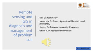 Remote
sensing and
GIS in
diagnosis and
management
of problem
soil
• By- Dr. Kamini Roy
• Associate Professor, Agricultural Chemistry and
soil science,
• Lovely Professional University, Phagwara
• (First ICAR Accredited University)
By Dr. Kamini Roy
 