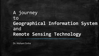 A journey
to
Geographical Information System
and
Remote Sensing Technology
Dr. Nishant Sinha
 