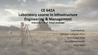 CE 642A
Laboratory course in Infrastructure
Engineering & Management
Instructor – Prof. Balaji Devaraju
Submitted by-
Abhijeet Prataprao More
Arun Pratap Singh
Harsh Kumar Manav
Nihal Navin
 