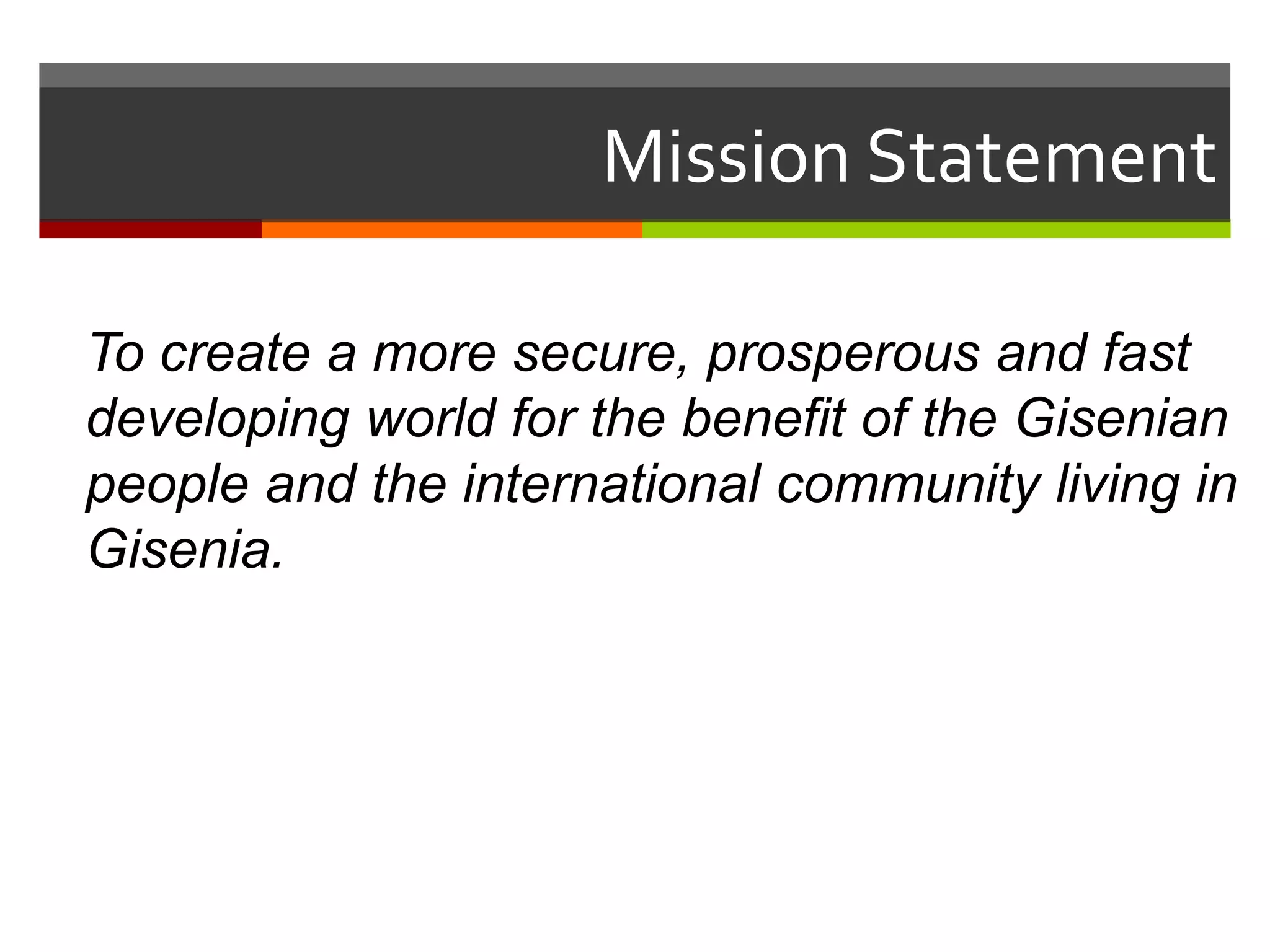 Mission Statement

To create a more secure, prosperous and fast
developing world for the benefit of the Gisenian
people and the international community living in
Gisenia.
 