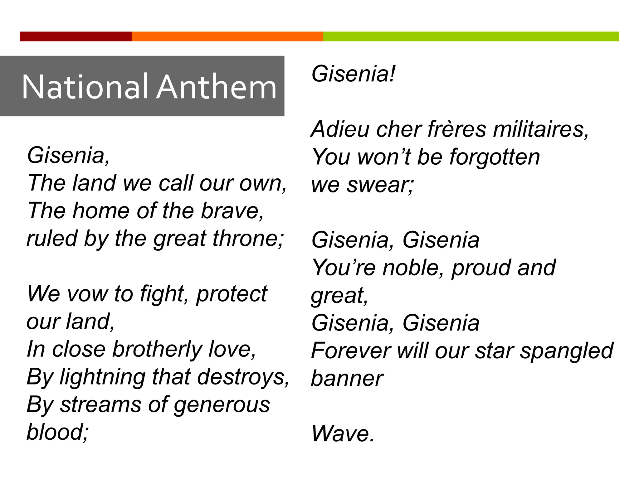 Gisenia!
National Anthem
                            Adieu cher frères militaires,
Gisenia,                    You won’t be forgotten
The land we call our own, we swear;
The home of the brave,
ruled by the great throne; Gisenia, Gisenia
                            You’re noble, proud and
We vow to fight, protect    great,
our land,                   Gisenia, Gisenia
In close brotherly love,    Forever will our star spangled
By lightning that destroys, banner
By streams of generous
blood;                      Wave.
 
