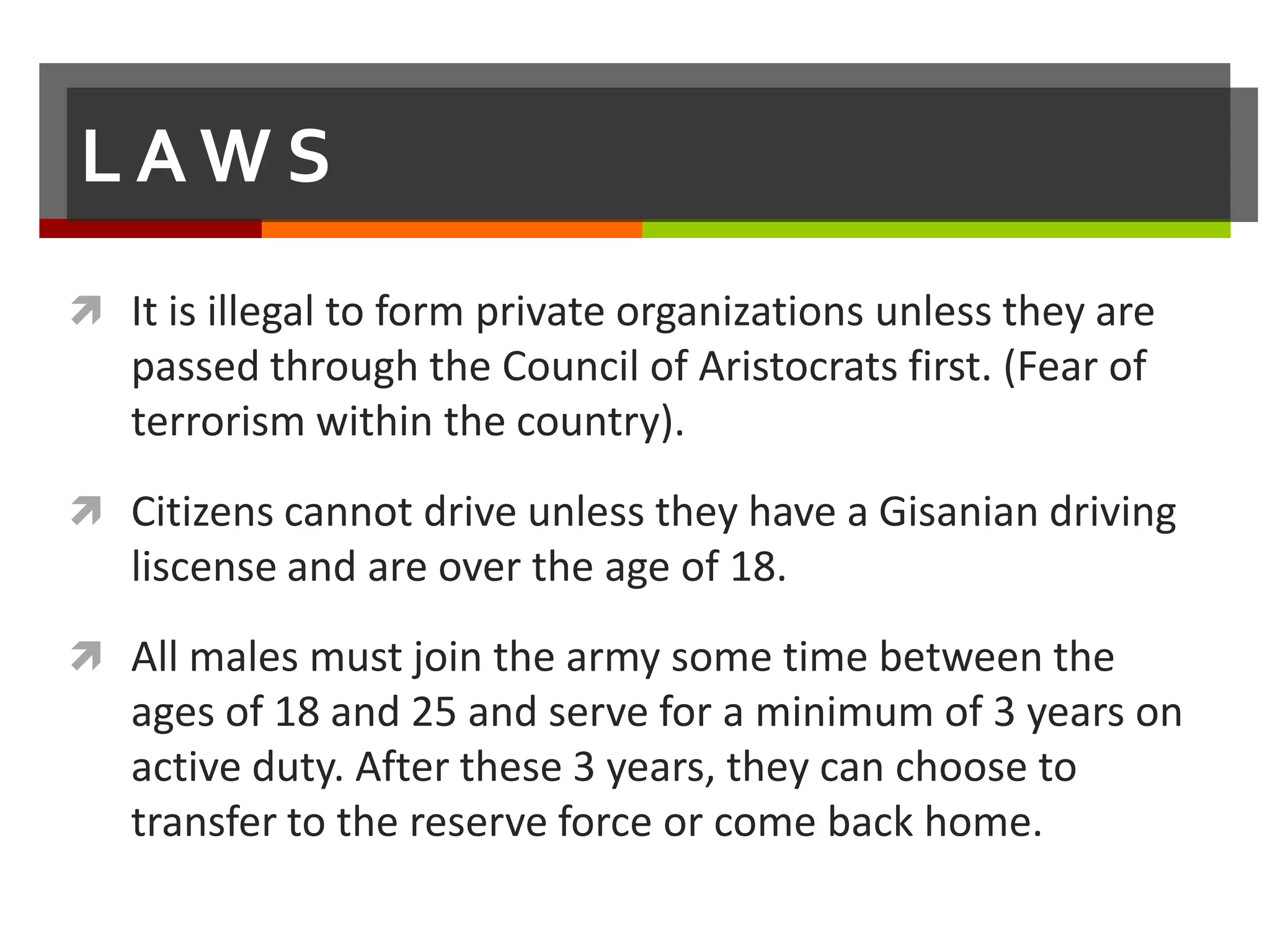 LAWS
 It is illegal to form private organizations unless they are
   passed through the Council of Aristocrats first. (Fear of
   terrorism within the country).
 Citizens cannot drive unless they have a Gisanian driving
   liscense and are over the age of 18.
 All males must join the army some time between the
   ages of 18 and 25 and serve for a minimum of 3 years on
   active duty. After these 3 years, they can choose to
   transfer to the reserve force or come back home.
 