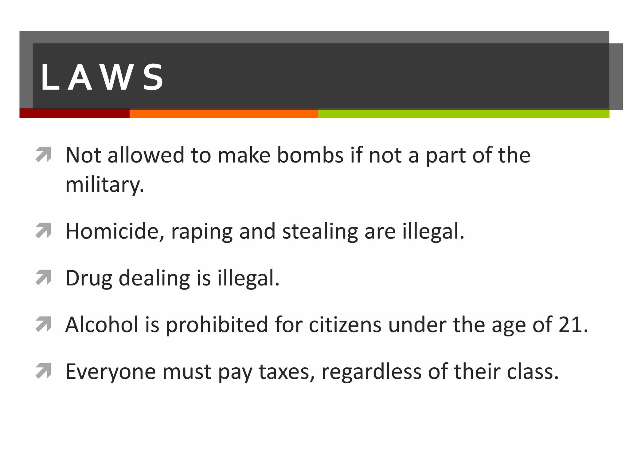 LAWS
 Not allowed to make bombs if not a part of the
   military.
 Homicide, raping and stealing are illegal.

 Drug dealing is illegal.

 Alcohol is prohibited for citizens under the age of 21.

 Everyone must pay taxes, regardless of their class.
 