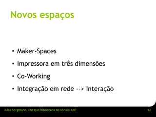 Novos espaços 
• Maker-Spaces 
• Impressora em três dimensões 
• Co-Working 
• Integração em rede --> Interação 
Julia Bergmann, Por que biblioteca no século XXI? 12 
 