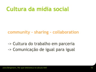 Cultura da mídia social 
community - sharing - collaboration 
-> Cultura do trabalho em parceria 
-> Comunicação de igual para igual 
Julia Bergmann, Por que biblioteca no século XXI? 16 
 