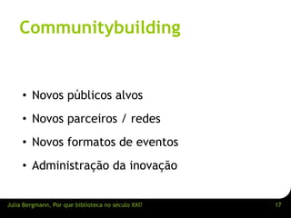Communitybuilding 
• Novos públicos alvos 
• Novos parceiros / redes 
• Novos formatos de eventos 
• Administração da inovação 
Julia Bergmann, Por que biblioteca no século XXI? 17 
 