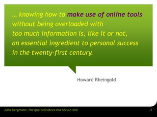 … knowing how to make use of online tools 
without being overloaded with 
too much information is, like it or not, 
an essential ingredient to personal success 
in the twenty-first century. 
Howard Rheingold 
Julia Bergmann, Por que biblioteca nos século XXI? 3 
 