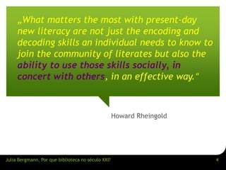 „What matters the most with present-day 
new literacy are not just the encoding and 
decoding skills an individual needs to know to 
join the community of literates but also the 
ability to use those skills socially, in 
concert with others, in an effective way.“ 
Howard Rheingold 
Julia Bergmann, Por que biblioteca no século XXI? 4 
 