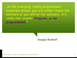 „In the emerging, highly programmed 
landscape ahead, you will either create the 
software or you will be the software. It‘s 
really that simple: Program, or be 
programmed.“ 
Douglas Rushkoff 
Julia Bergmann, Por que biblioteca no século XXI? 5 
 
