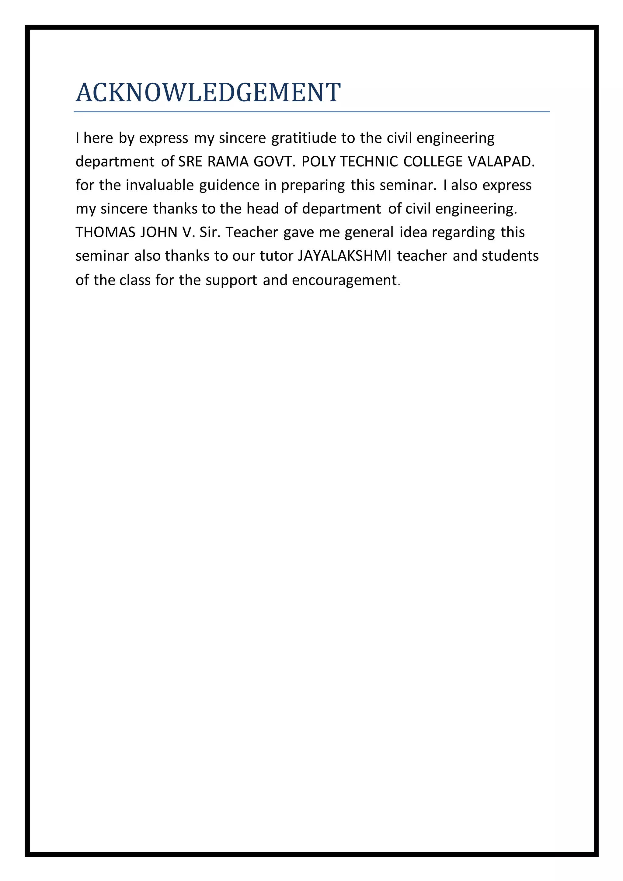ACKNOWLEDGEMENT
I here by express my sincere gratitiude to the civil engineering
department of SRE RAMA GOVT. POLY TECHNIC COLLEGE VALAPAD.
for the invaluable guidence in preparing this seminar. I also express
my sincere thanks to the head of department of civil engineering.
THOMAS JOHN V. Sir. Teacher gave me general idea regarding this
seminar also thanks to our tutor JAYALAKSHMI teacher and students
of the class for the support and encouragement.
 