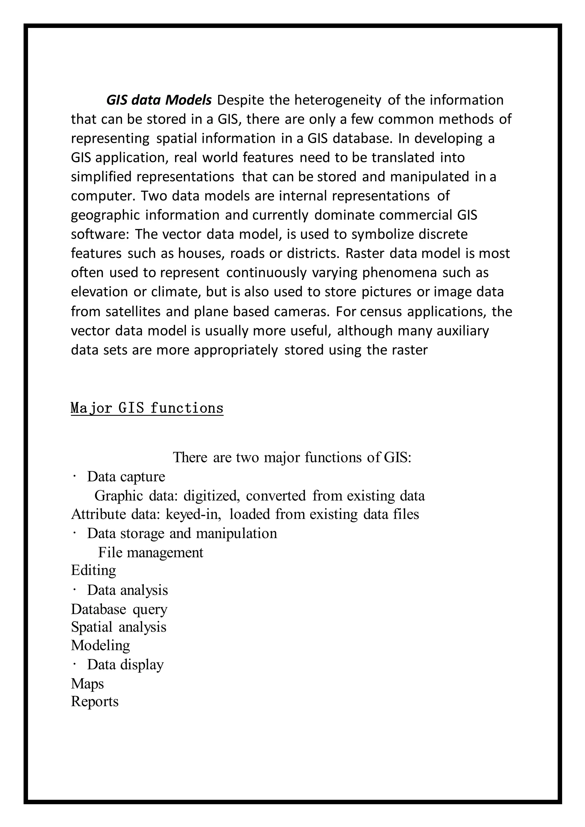 GIS data Models Despite the heterogeneity of the information
that can be stored in a GIS, there are only a few common methods of
representing spatial information in a GIS database. In developing a
GIS application, real world features need to be translated into
simplified representations that can be stored and manipulated in a
computer. Two data models are internal representations of
geographic information and currently dominate commercial GIS
software: The vector data model, is used to symbolize discrete
features such as houses, roads or districts. Raster data model is most
often used to represent continuously varying phenomena such as
elevation or climate, but is also used to store pictures or image data
from satellites and plane based cameras. For census applications, the
vector data model is usually more useful, although many auxiliary
data sets are more appropriately stored using the raster
Major GIS functions
There are two major functions of GIS:
• Data capture
Graphic data: digitized, converted from existing data
Attribute data: keyed-in, loaded from existing data files
• Data storage and manipulation
File management
Editing
• Data analysis
Database query
Spatial analysis
Modeling
• Data display
Maps
Reports
 