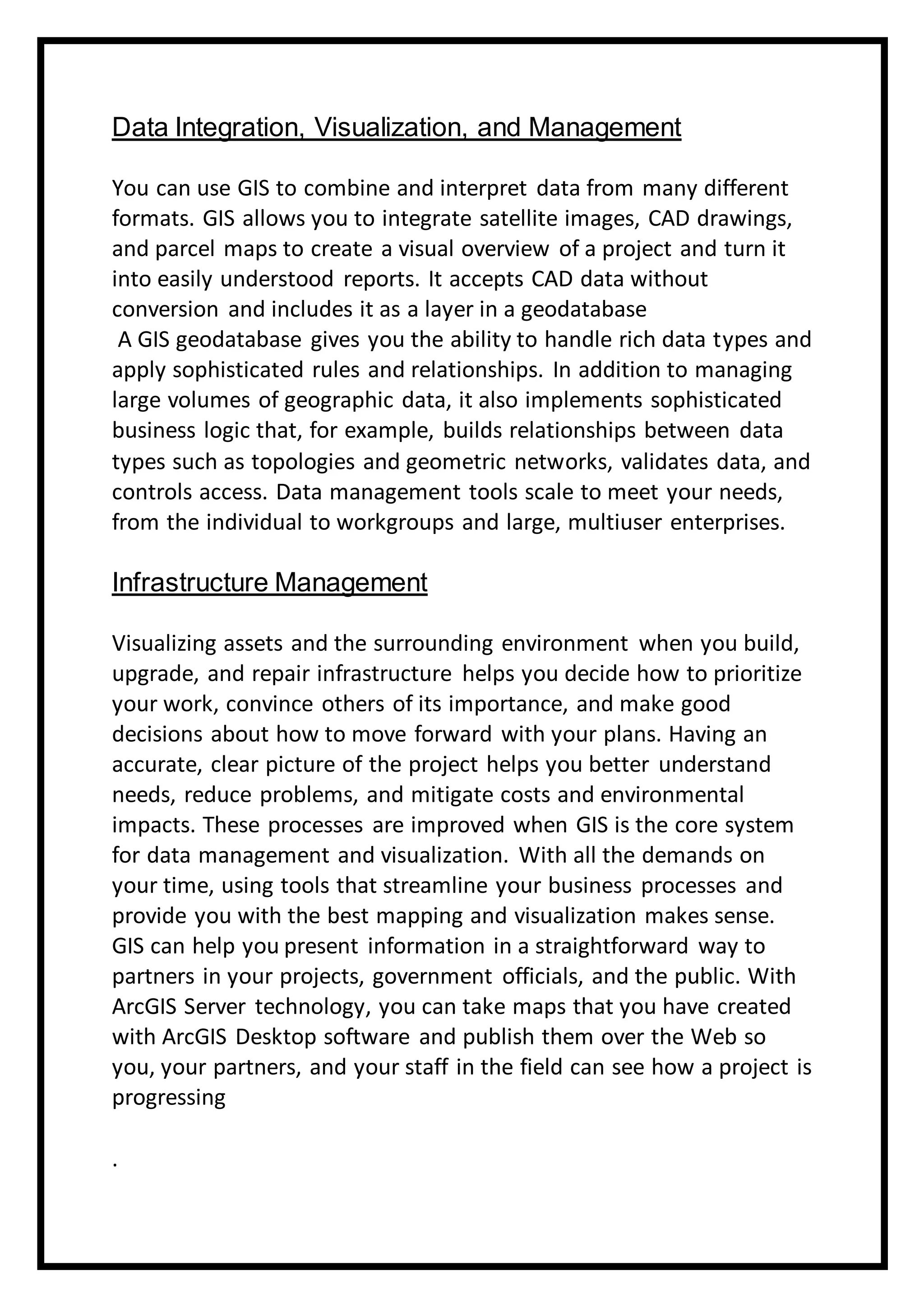 Data Integration, Visualization, and Management
You can use GIS to combine and interpret data from many different
formats. GIS allows you to integrate satellite images, CAD drawings,
and parcel maps to create a visual overview of a project and turn it
into easily understood reports. It accepts CAD data without
conversion and includes it as a layer in a geodatabase
A GIS geodatabase gives you the ability to handle rich data types and
apply sophisticated rules and relationships. In addition to managing
large volumes of geographic data, it also implements sophisticated
business logic that, for example, builds relationships between data
types such as topologies and geometric networks, validates data, and
controls access. Data management tools scale to meet your needs,
from the individual to workgroups and large, multiuser enterprises.
Infrastructure Management
Visualizing assets and the surrounding environment when you build,
upgrade, and repair infrastructure helps you decide how to prioritize
your work, convince others of its importance, and make good
decisions about how to move forward with your plans. Having an
accurate, clear picture of the project helps you better understand
needs, reduce problems, and mitigate costs and environmental
impacts. These processes are improved when GIS is the core system
for data management and visualization. With all the demands on
your time, using tools that streamline your business processes and
provide you with the best mapping and visualization makes sense.
GIS can help you present information in a straightforward way to
partners in your projects, government officials, and the public. With
ArcGIS Server technology, you can take maps that you have created
with ArcGIS Desktop software and publish them over the Web so
you, your partners, and your staff in the field can see how a project is
progressing
.
 