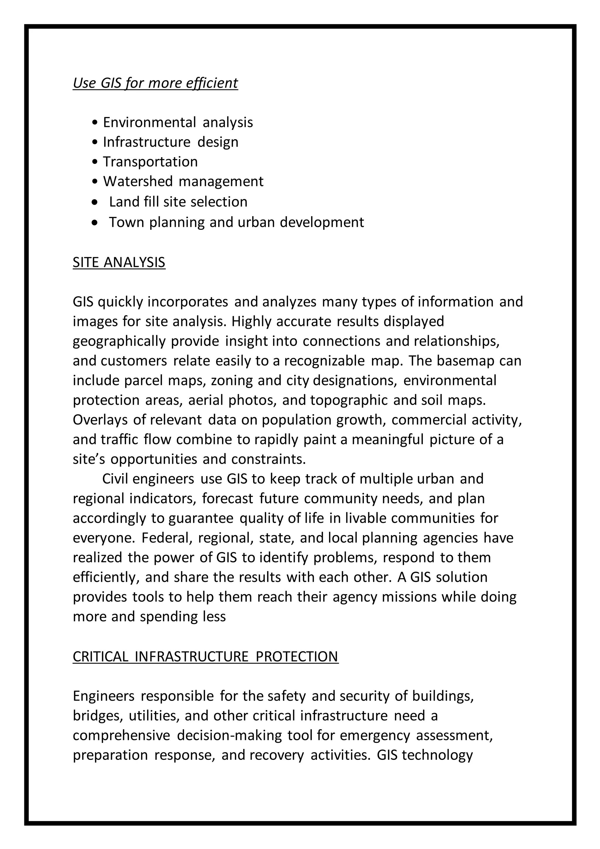 Use GIS for more efficient
• Environmental analysis
• Infrastructure design
• Transportation
• Watershed management
 Land fill site selection
 Town planning and urban development
SITE ANALYSIS
GIS quickly incorporates and analyzes many types of information and
images for site analysis. Highly accurate results displayed
geographically provide insight into connections and relationships,
and customers relate easily to a recognizable map. The basemap can
include parcel maps, zoning and city designations, environmental
protection areas, aerial photos, and topographic and soil maps.
Overlays of relevant data on population growth, commercial activity,
and traffic flow combine to rapidly paint a meaningful picture of a
site’s opportunities and constraints.
Civil engineers use GIS to keep track of multiple urban and
regional indicators, forecast future community needs, and plan
accordingly to guarantee quality of life in livable communities for
everyone. Federal, regional, state, and local planning agencies have
realized the power of GIS to identify problems, respond to them
efficiently, and share the results with each other. A GIS solution
provides tools to help them reach their agency missions while doing
more and spending less
CRITICAL INFRASTRUCTURE PROTECTION
Engineers responsible for the safety and security of buildings,
bridges, utilities, and other critical infrastructure need a
comprehensive decision-making tool for emergency assessment,
preparation response, and recovery activities. GIS technology
 