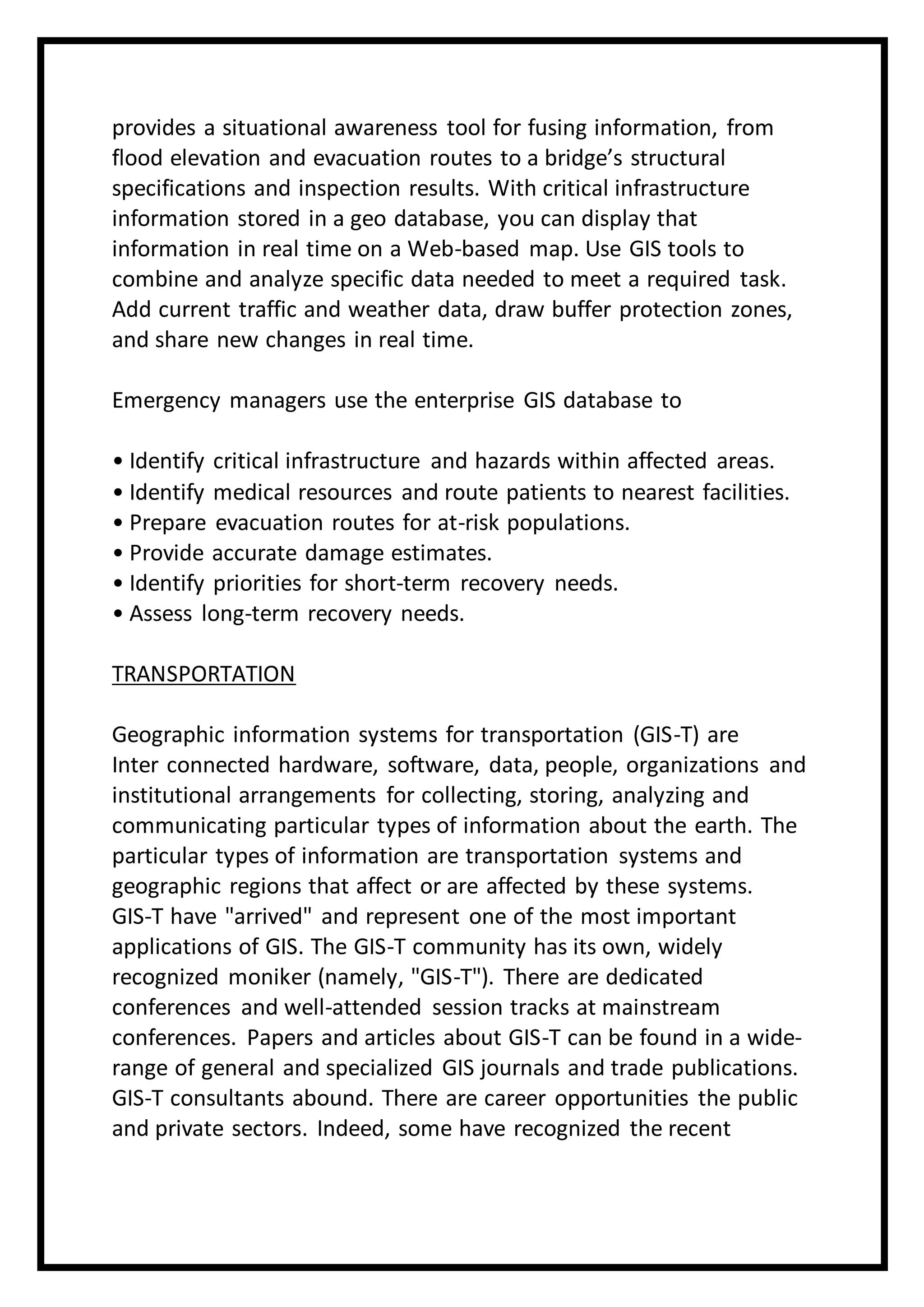 provides a situational awareness tool for fusing information, from
flood elevation and evacuation routes to a bridge’s structural
specifications and inspection results. With critical infrastructure
information stored in a geo database, you can display that
information in real time on a Web-based map. Use GIS tools to
combine and analyze specific data needed to meet a required task.
Add current traffic and weather data, draw buffer protection zones,
and share new changes in real time.
Emergency managers use the enterprise GIS database to
• Identify critical infrastructure and hazards within affected areas.
• Identify medical resources and route patients to nearest facilities.
• Prepare evacuation routes for at-risk populations.
• Provide accurate damage estimates.
• Identify priorities for short-term recovery needs.
• Assess long-term recovery needs.
TRANSPORTATION
Geographic information systems for transportation (GIS-T) are
Inter connected hardware, software, data, people, organizations and
institutional arrangements for collecting, storing, analyzing and
communicating particular types of information about the earth. The
particular types of information are transportation systems and
geographic regions that affect or are affected by these systems.
GIS-T have "arrived" and represent one of the most important
applications of GIS. The GIS-T community has its own, widely
recognized moniker (namely, "GIS-T"). There are dedicated
conferences and well-attended session tracks at mainstream
conferences. Papers and articles about GIS-T can be found in a wide-
range of general and specialized GIS journals and trade publications.
GIS-T consultants abound. There are career opportunities the public
and private sectors. Indeed, some have recognized the recent
 