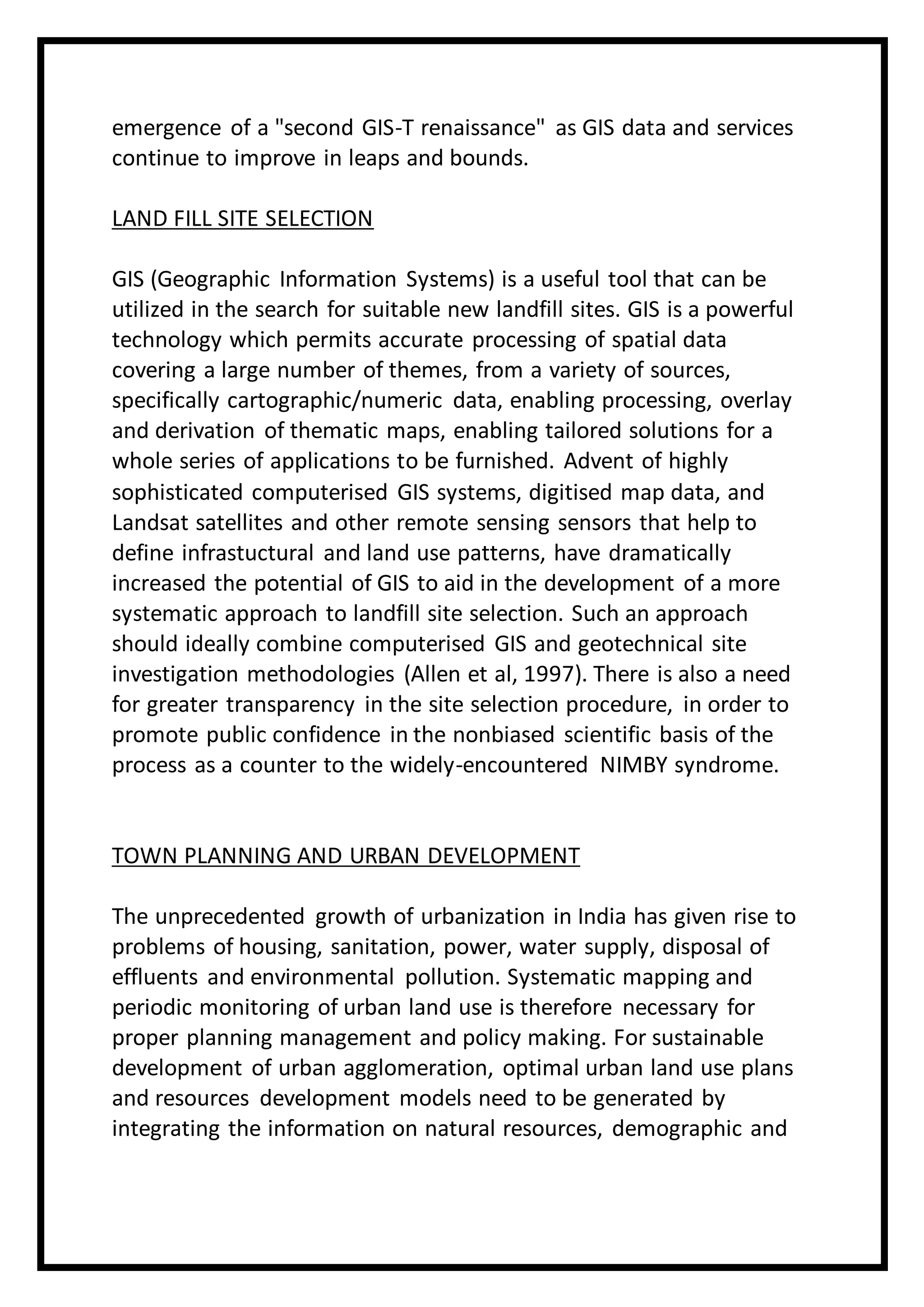 emergence of a "second GIS-T renaissance" as GIS data and services
continue to improve in leaps and bounds.
LAND FILL SITE SELECTION
GIS (Geographic Information Systems) is a useful tool that can be
utilized in the search for suitable new landfill sites. GIS is a powerful
technology which permits accurate processing of spatial data
covering a large number of themes, from a variety of sources,
specifically cartographic/numeric data, enabling processing, overlay
and derivation of thematic maps, enabling tailored solutions for a
whole series of applications to be furnished. Advent of highly
sophisticated computerised GIS systems, digitised map data, and
Landsat satellites and other remote sensing sensors that help to
define infrastuctural and land use patterns, have dramatically
increased the potential of GIS to aid in the development of a more
systematic approach to landfill site selection. Such an approach
should ideally combine computerised GIS and geotechnical site
investigation methodologies (Allen et al, 1997). There is also a need
for greater transparency in the site selection procedure, in order to
promote public confidence in the nonbiased scientific basis of the
process as a counter to the widely-encountered NIMBY syndrome.
TOWN PLANNING AND URBAN DEVELOPMENT
The unprecedented growth of urbanization in India has given rise to
problems of housing, sanitation, power, water supply, disposal of
effluents and environmental pollution. Systematic mapping and
periodic monitoring of urban land use is therefore necessary for
proper planning management and policy making. For sustainable
development of urban agglomeration, optimal urban land use plans
and resources development models need to be generated by
integrating the information on natural resources, demographic and
 