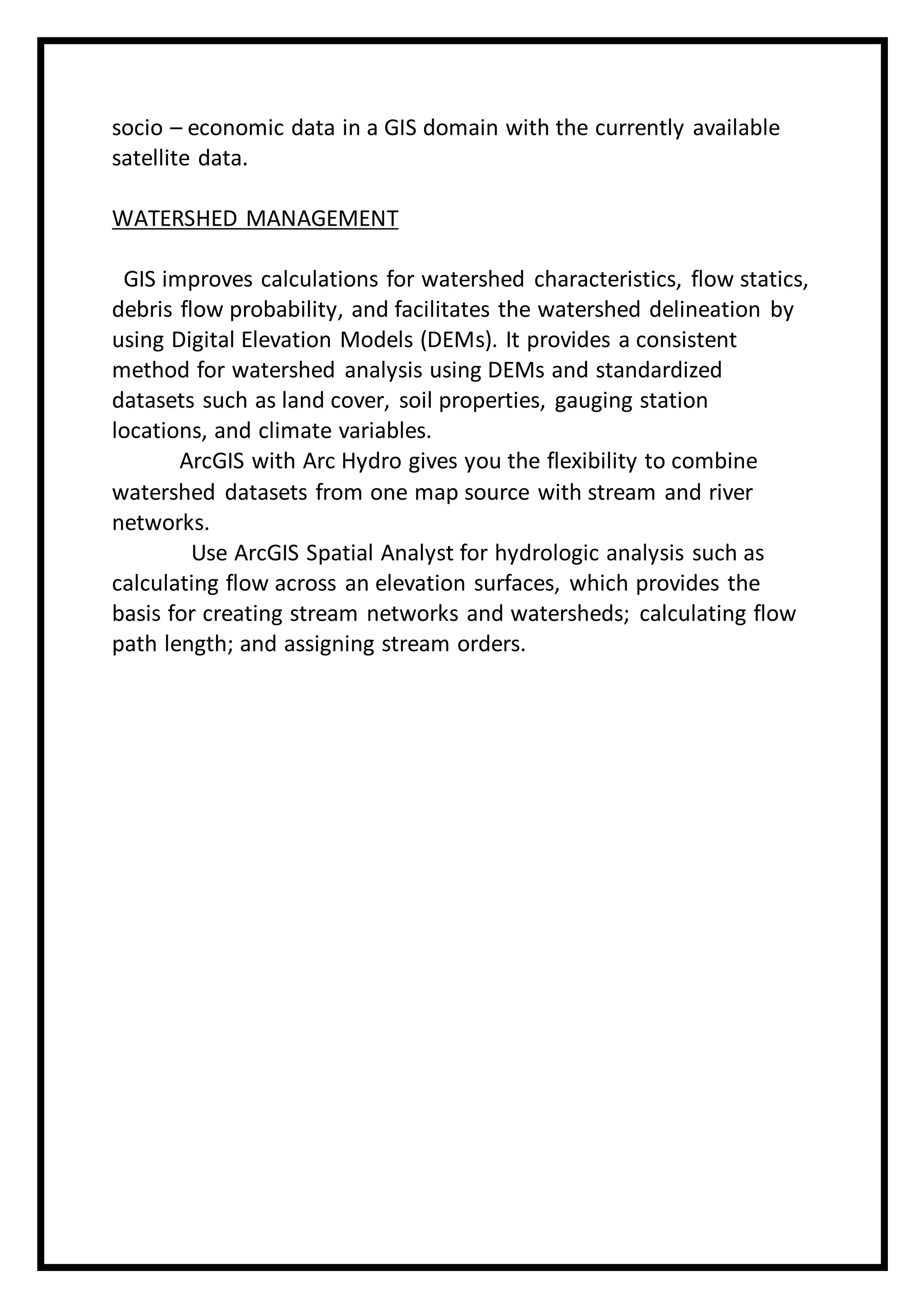 socio – economic data in a GIS domain with the currently available
satellite data.
WATERSHED MANAGEMENT
GIS improves calculations for watershed characteristics, flow statics,
debris flow probability, and facilitates the watershed delineation by
using Digital Elevation Models (DEMs). It provides a consistent
method for watershed analysis using DEMs and standardized
datasets such as land cover, soil properties, gauging station
locations, and climate variables.
ArcGIS with Arc Hydro gives you the flexibility to combine
watershed datasets from one map source with stream and river
networks.
Use ArcGIS Spatial Analyst for hydrologic analysis such as
calculating flow across an elevation surfaces, which provides the
basis for creating stream networks and watersheds; calculating flow
path length; and assigning stream orders.
 