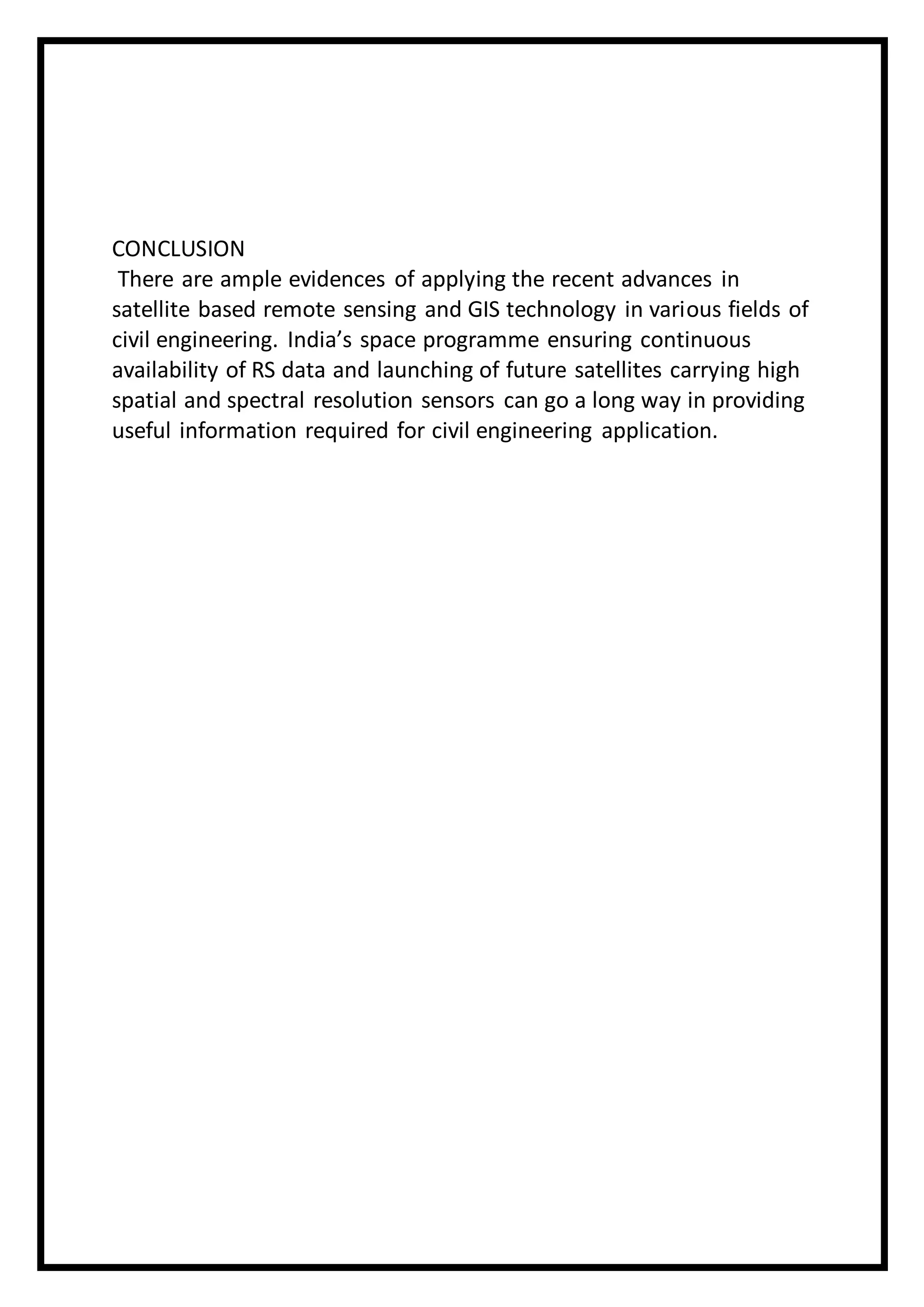 CONCLUSION
There are ample evidences of applying the recent advances in
satellite based remote sensing and GIS technology in various fields of
civil engineering. India’s space programme ensuring continuous
availability of RS data and launching of future satellites carrying high
spatial and spectral resolution sensors can go a long way in providing
useful information required for civil engineering application.
 