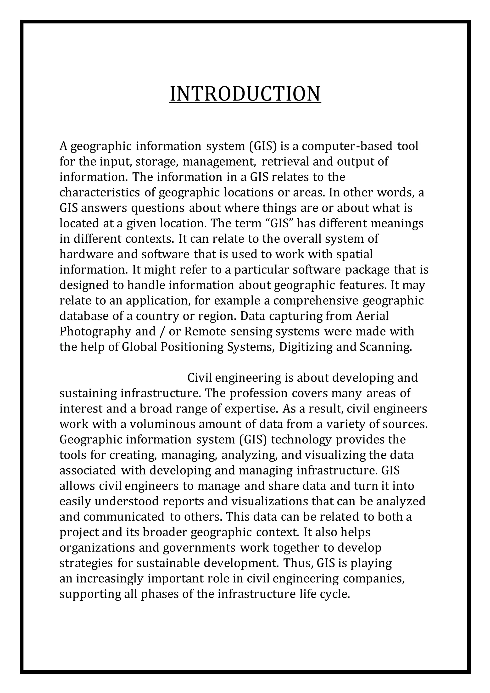 INTRODUCTION
A geographic information system (GIS) is a computer-based tool
for the input, storage, management, retrieval and output of
information. The information in a GIS relates to the
characteristics of geographic locations or areas. In other words, a
GIS answers questions about where things are or about what is
located at a given location. The term “GIS” has different meanings
in different contexts. It can relate to the overall system of
hardware and software that is used to work with spatial
information. It might refer to a particular software package that is
designed to handle information about geographic features. It may
relate to an application, for example a comprehensive geographic
database of a country or region. Data capturing from Aerial
Photography and / or Remote sensing systems were made with
the help of Global Positioning Systems, Digitizing and Scanning.
Civil engineering is about developing and
sustaining infrastructure. The profession covers many areas of
interest and a broad range of expertise. As a result, civil engineers
work with a voluminous amount of data from a variety of sources.
Geographic information system (GIS) technology provides the
tools for creating, managing, analyzing, and visualizing the data
associated with developing and managing infrastructure. GIS
allows civil engineers to manage and share data and turn it into
easily understood reports and visualizations that can be analyzed
and communicated to others. This data can be related to both a
project and its broader geographic context. It also helps
organizations and governments work together to develop
strategies for sustainable development. Thus, GIS is playing
an increasingly important role in civil engineering companies,
supporting all phases of the infrastructure life cycle.
 