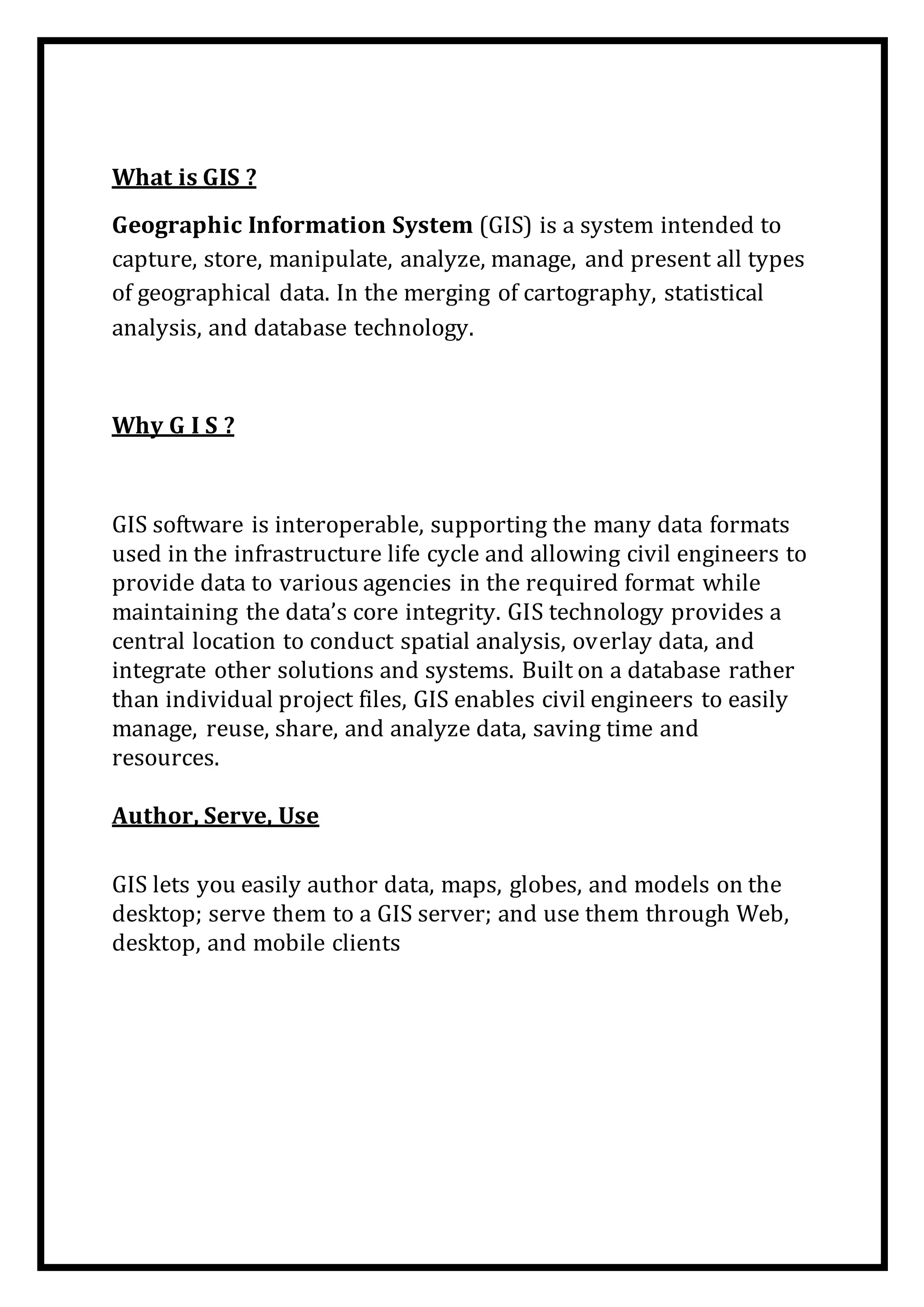 What is GIS ?
Geographic Information System (GIS) is a system intended to
capture, store, manipulate, analyze, manage, and present all types
of geographical data. In the merging of cartography, statistical
analysis, and database technology.
Why G I S ?
GIS software is interoperable, supporting the many data formats
used in the infrastructure life cycle and allowing civil engineers to
provide data to various agencies in the required format while
maintaining the data’s core integrity. GIS technology provides a
central location to conduct spatial analysis, overlay data, and
integrate other solutions and systems. Built on a database rather
than individual project files, GIS enables civil engineers to easily
manage, reuse, share, and analyze data, saving time and
resources.
Author, Serve, Use
GIS lets you easily author data, maps, globes, and models on the
desktop; serve them to a GIS server; and use them through Web,
desktop, and mobile clients
 