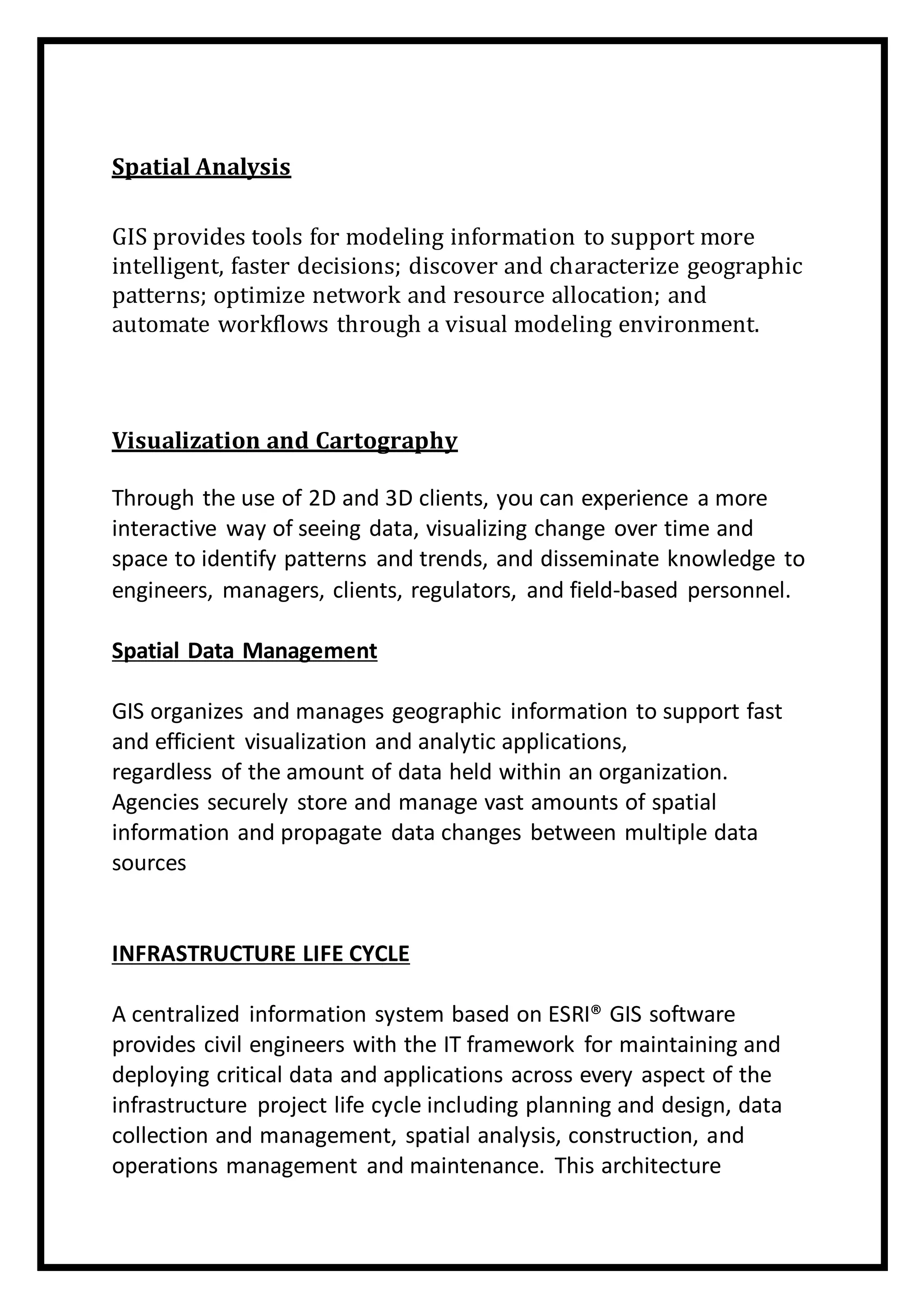 Spatial Analysis
GIS provides tools for modeling information to support more
intelligent, faster decisions; discover and characterize geographic
patterns; optimize network and resource allocation; and
automate workflows through a visual modeling environment.
Visualization and Cartography
Through the use of 2D and 3D clients, you can experience a more
interactive way of seeing data, visualizing change over time and
space to identify patterns and trends, and disseminate knowledge to
engineers, managers, clients, regulators, and field-based personnel.
Spatial Data Management
GIS organizes and manages geographic information to support fast
and efficient visualization and analytic applications,
regardless of the amount of data held within an organization.
Agencies securely store and manage vast amounts of spatial
information and propagate data changes between multiple data
sources
INFRASTRUCTURE LIFE CYCLE
A centralized information system based on ESRI® GIS software
provides civil engineers with the IT framework for maintaining and
deploying critical data and applications across every aspect of the
infrastructure project life cycle including planning and design, data
collection and management, spatial analysis, construction, and
operations management and maintenance. This architecture
 