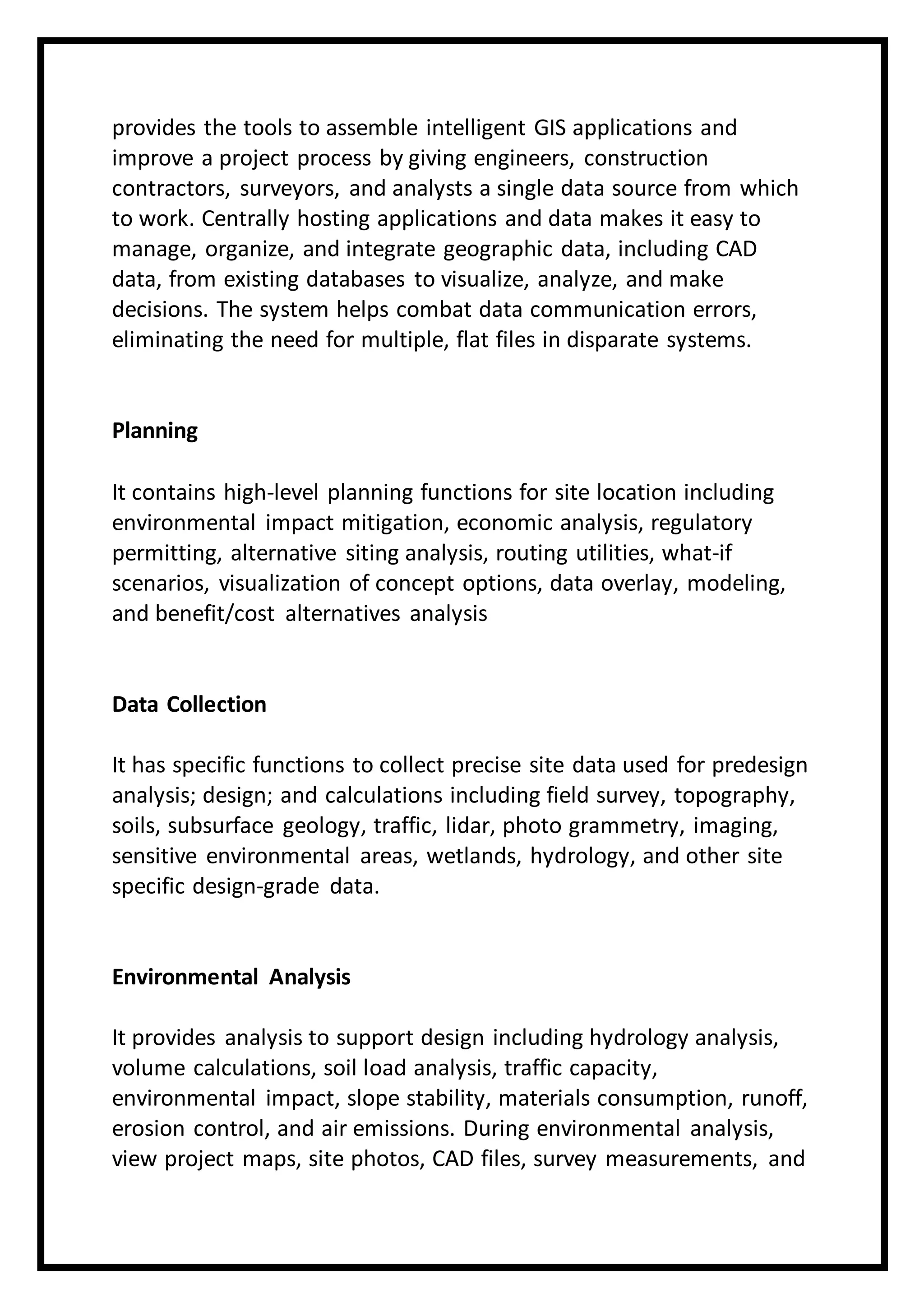 provides the tools to assemble intelligent GIS applications and
improve a project process by giving engineers, construction
contractors, surveyors, and analysts a single data source from which
to work. Centrally hosting applications and data makes it easy to
manage, organize, and integrate geographic data, including CAD
data, from existing databases to visualize, analyze, and make
decisions. The system helps combat data communication errors,
eliminating the need for multiple, flat files in disparate systems.
Planning
It contains high-level planning functions for site location including
environmental impact mitigation, economic analysis, regulatory
permitting, alternative siting analysis, routing utilities, what-if
scenarios, visualization of concept options, data overlay, modeling,
and benefit/cost alternatives analysis
Data Collection
It has specific functions to collect precise site data used for predesign
analysis; design; and calculations including field survey, topography,
soils, subsurface geology, traffic, lidar, photo grammetry, imaging,
sensitive environmental areas, wetlands, hydrology, and other site
specific design-grade data.
Environmental Analysis
It provides analysis to support design including hydrology analysis,
volume calculations, soil load analysis, traffic capacity,
environmental impact, slope stability, materials consumption, runoff,
erosion control, and air emissions. During environmental analysis,
view project maps, site photos, CAD files, survey measurements, and
 
