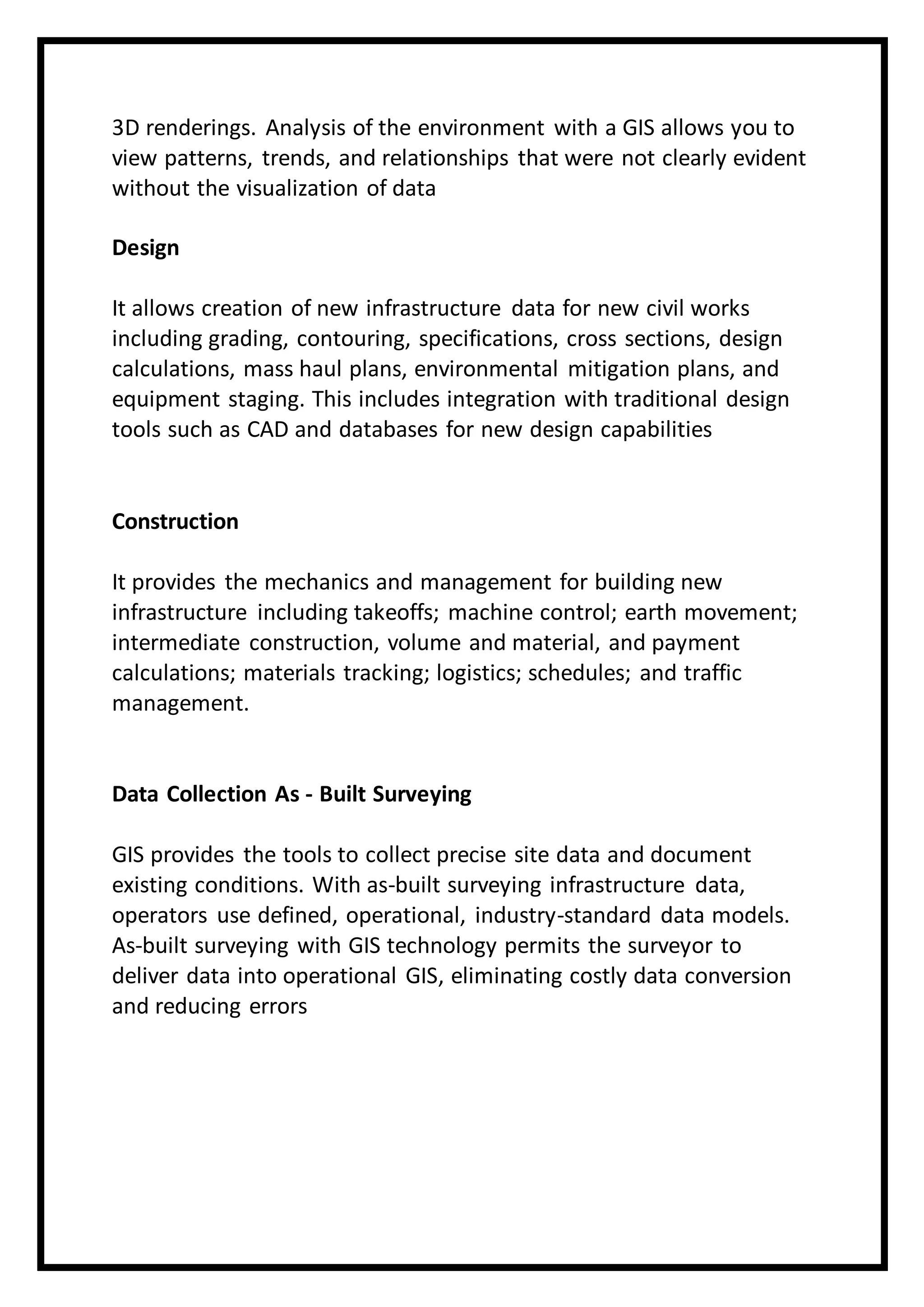 3D renderings. Analysis of the environment with a GIS allows you to
view patterns, trends, and relationships that were not clearly evident
without the visualization of data
Design
It allows creation of new infrastructure data for new civil works
including grading, contouring, specifications, cross sections, design
calculations, mass haul plans, environmental mitigation plans, and
equipment staging. This includes integration with traditional design
tools such as CAD and databases for new design capabilities
Construction
It provides the mechanics and management for building new
infrastructure including takeoffs; machine control; earth movement;
intermediate construction, volume and material, and payment
calculations; materials tracking; logistics; schedules; and traffic
management.
Data Collection As - Built Surveying
GIS provides the tools to collect precise site data and document
existing conditions. With as-built surveying infrastructure data,
operators use defined, operational, industry-standard data models.
As-built surveying with GIS technology permits the surveyor to
deliver data into operational GIS, eliminating costly data conversion
and reducing errors
 