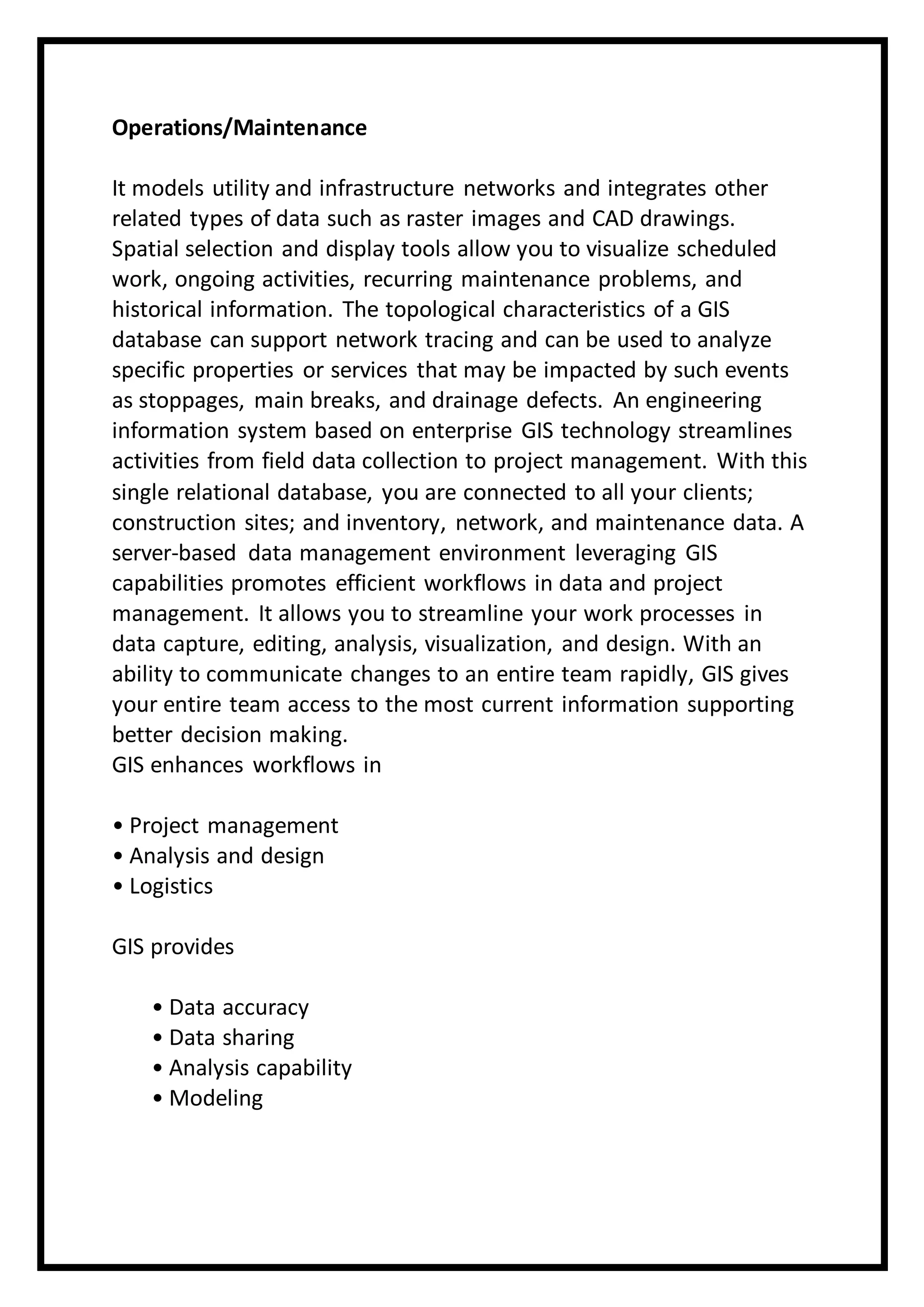Operations/Maintenance
It models utility and infrastructure networks and integrates other
related types of data such as raster images and CAD drawings.
Spatial selection and display tools allow you to visualize scheduled
work, ongoing activities, recurring maintenance problems, and
historical information. The topological characteristics of a GIS
database can support network tracing and can be used to analyze
specific properties or services that may be impacted by such events
as stoppages, main breaks, and drainage defects. An engineering
information system based on enterprise GIS technology streamlines
activities from field data collection to project management. With this
single relational database, you are connected to all your clients;
construction sites; and inventory, network, and maintenance data. A
server-based data management environment leveraging GIS
capabilities promotes efficient workflows in data and project
management. It allows you to streamline your work processes in
data capture, editing, analysis, visualization, and design. With an
ability to communicate changes to an entire team rapidly, GIS gives
your entire team access to the most current information supporting
better decision making.
GIS enhances workflows in
• Project management
• Analysis and design
• Logistics
GIS provides
• Data accuracy
• Data sharing
• Analysis capability
• Modeling
 
