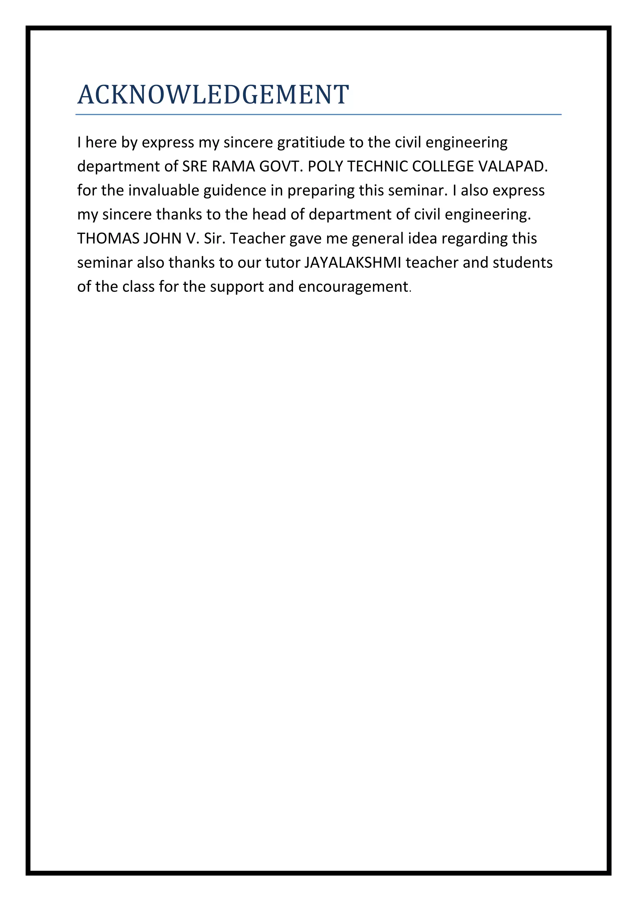 ACKNOWLEDGEMENT
I here by express my sincere gratitiude to the civil engineering
department of SRE RAMA GOVT. POLY TECHNIC COLLEGE VALAPAD.
for the invaluable guidence in preparing this seminar. I also express
my sincere thanks to the head of department of civil engineering.
THOMAS JOHN V. Sir. Teacher gave me general idea regarding this
seminar also thanks to our tutor JAYALAKSHMI teacher and students
of the class for the support and encouragement.

 