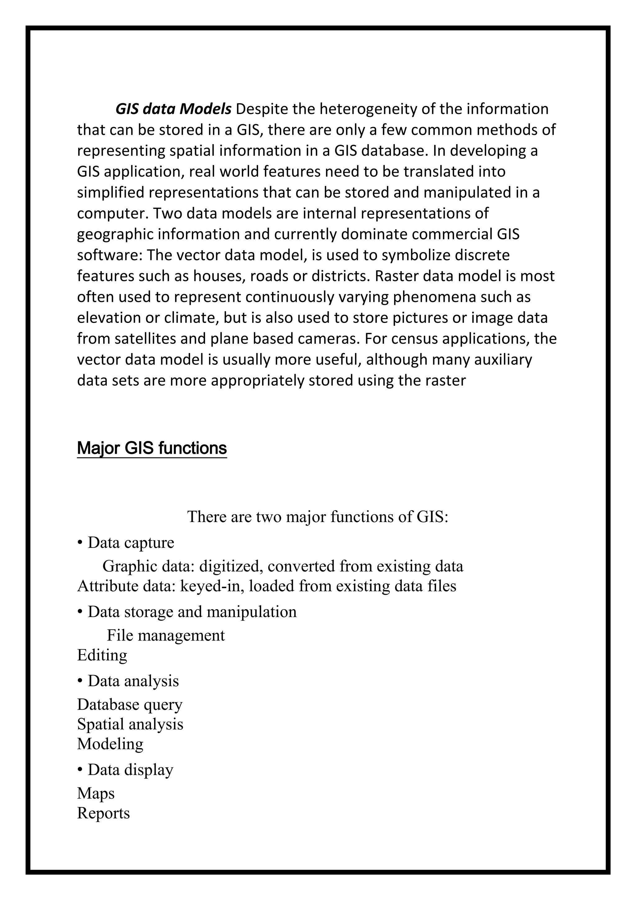 GIS data Models Despite the heterogeneity of the information
that can be stored in a GIS, there are only a few common methods of
representing spatial information in a GIS database. In developing a
GIS application, real world features need to be translated into
simplified representations that can be stored and manipulated in a
computer. Two data models are internal representations of
geographic information and currently dominate commercial GIS
software: The vector data model, is used to symbolize discrete
features such as houses, roads or districts. Raster data model is most
often used to represent continuously varying phenomena such as
elevation or climate, but is also used to store pictures or image data
from satellites and plane based cameras. For census applications, the
vector data model is usually more useful, although many auxiliary
data sets are more appropriately stored using the raster

Major GIS functions

There are two major functions of GIS:
• Data capture
Graphic data: digitized, converted from existing data
Attribute data: keyed-in, loaded from existing data files
• Data storage and manipulation
File management
Editing
• Data analysis
Database query
Spatial analysis
Modeling
• Data display
Maps
Reports

 