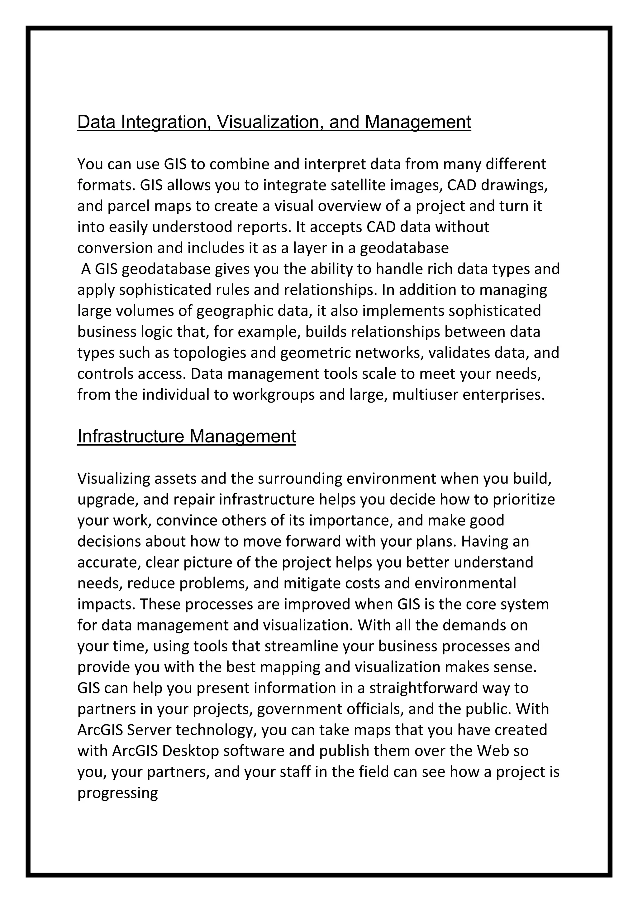 Data Integration, Visualization, and Management
You can use GIS to combine and interpret data from many different
formats. GIS allows you to integrate satellite images, CAD drawings,
and parcel maps to create a visual overview of a project and turn it
into easily understood reports. It accepts CAD data without
conversion and includes it as a layer in a geodatabase
A GIS geodatabase gives you the ability to handle rich data types and
apply sophisticated rules and relationships. In addition to managing
large volumes of geographic data, it also implements sophisticated
business logic that, for example, builds relationships between data
types such as topologies and geometric networks, validates data, and
controls access. Data management tools scale to meet your needs,
from the individual to workgroups and large, multiuser enterprises.

Infrastructure Management
Visualizing assets and the surrounding environment when you build,
upgrade, and repair infrastructure helps you decide how to prioritize
your work, convince others of its importance, and make good
decisions about how to move forward with your plans. Having an
accurate, clear picture of the project helps you better understand
needs, reduce problems, and mitigate costs and environmental
impacts. These processes are improved when GIS is the core system
for data management and visualization. With all the demands on
your time, using tools that streamline your business processes and
provide you with the best mapping and visualization makes sense.
GIS can help you present information in a straightforward way to
partners in your projects, government officials, and the public. With
ArcGIS Server technology, you can take maps that you have created
with ArcGIS Desktop software and publish them over the Web so
you, your partners, and your staff in the field can see how a project is
progressing

 