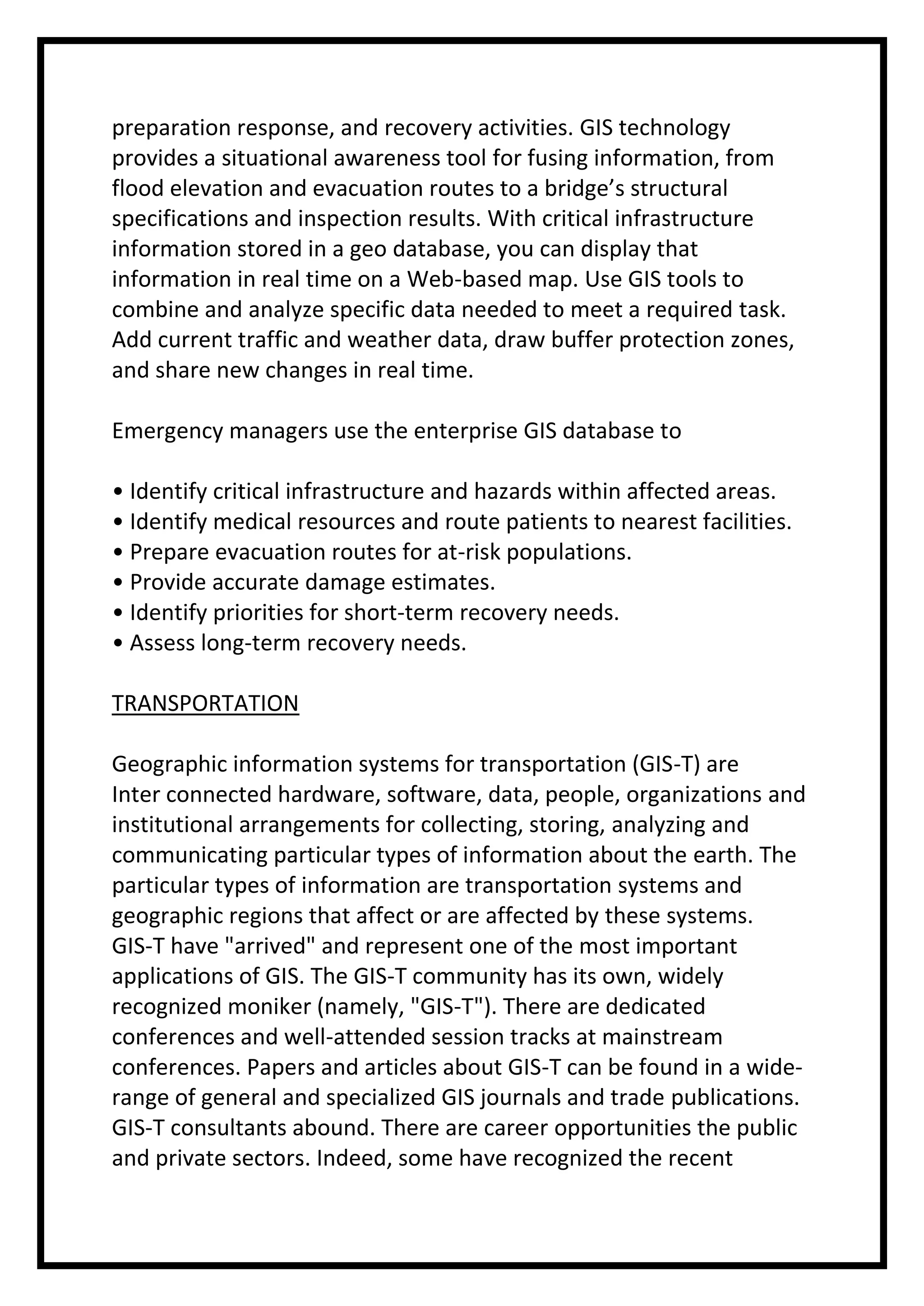 preparation response, and recovery activities. GIS technology
provides a situational awareness tool for fusing information, from
flood elevation and evacuation routes to a bridge’s structural
specifications and inspection results. With critical infrastructure
information stored in a geo database, you can display that
information in real time on a Web-based map. Use GIS tools to
combine and analyze specific data needed to meet a required task.
Add current traffic and weather data, draw buffer protection zones,
and share new changes in real time.
Emergency managers use the enterprise GIS database to
• Identify critical infrastructure and hazards within affected areas.
• Identify medical resources and route patients to nearest facilities.
• Prepare evacuation routes for at-risk populations.
• Provide accurate damage estimates.
• Identify priorities for short-term recovery needs.
• Assess long-term recovery needs.
TRANSPORTATION
Geographic information systems for transportation (GIS-T) are
Inter connected hardware, software, data, people, organizations and
institutional arrangements for collecting, storing, analyzing and
communicating particular types of information about the earth. The
particular types of information are transportation systems and
geographic regions that affect or are affected by these systems.
GIS-T have "arrived" and represent one of the most important
applications of GIS. The GIS-T community has its own, widely
recognized moniker (namely, "GIS-T"). There are dedicated
conferences and well-attended session tracks at mainstream
conferences. Papers and articles about GIS-T can be found in a widerange of general and specialized GIS journals and trade publications.
GIS-T consultants abound. There are career opportunities the public
and private sectors. Indeed, some have recognized the recent

 