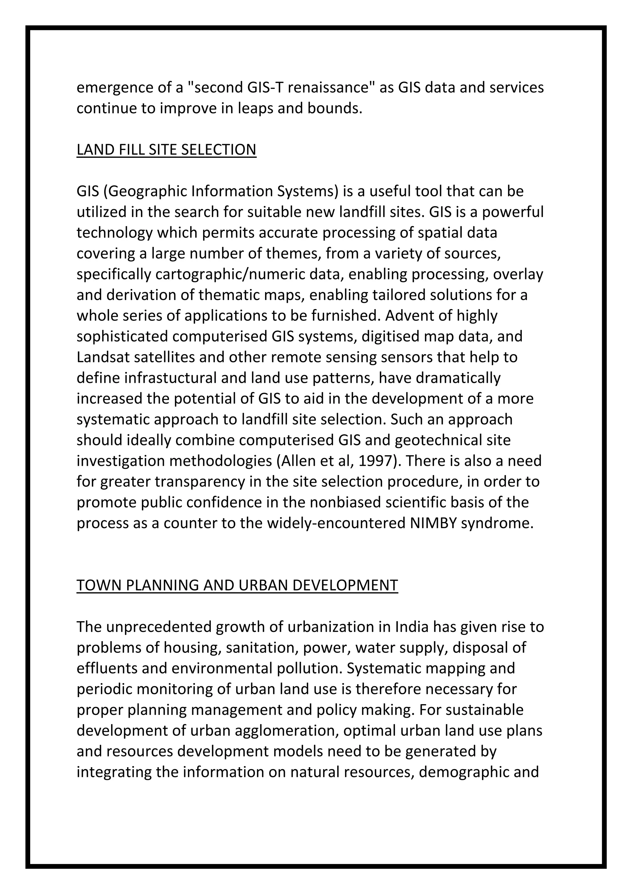 emergence of a "second GIS-T renaissance" as GIS data and services
continue to improve in leaps and bounds.
LAND FILL SITE SELECTION
GIS (Geographic Information Systems) is a useful tool that can be
utilized in the search for suitable new landfill sites. GIS is a powerful
technology which permits accurate processing of spatial data
covering a large number of themes, from a variety of sources,
specifically cartographic/numeric data, enabling processing, overlay
and derivation of thematic maps, enabling tailored solutions for a
whole series of applications to be furnished. Advent of highly
sophisticated computerised GIS systems, digitised map data, and
Landsat satellites and other remote sensing sensors that help to
define infrastuctural and land use patterns, have dramatically
increased the potential of GIS to aid in the development of a more
systematic approach to landfill site selection. Such an approach
should ideally combine computerised GIS and geotechnical site
investigation methodologies (Allen et al, 1997). There is also a need
for greater transparency in the site selection procedure, in order to
promote public confidence in the nonbiased scientific basis of the
process as a counter to the widely-encountered NIMBY syndrome.

TOWN PLANNING AND URBAN DEVELOPMENT
The unprecedented growth of urbanization in India has given rise to
problems of housing, sanitation, power, water supply, disposal of
effluents and environmental pollution. Systematic mapping and
periodic monitoring of urban land use is therefore necessary for
proper planning management and policy making. For sustainable
development of urban agglomeration, optimal urban land use plans
and resources development models need to be generated by
integrating the information on natural resources, demographic and

 