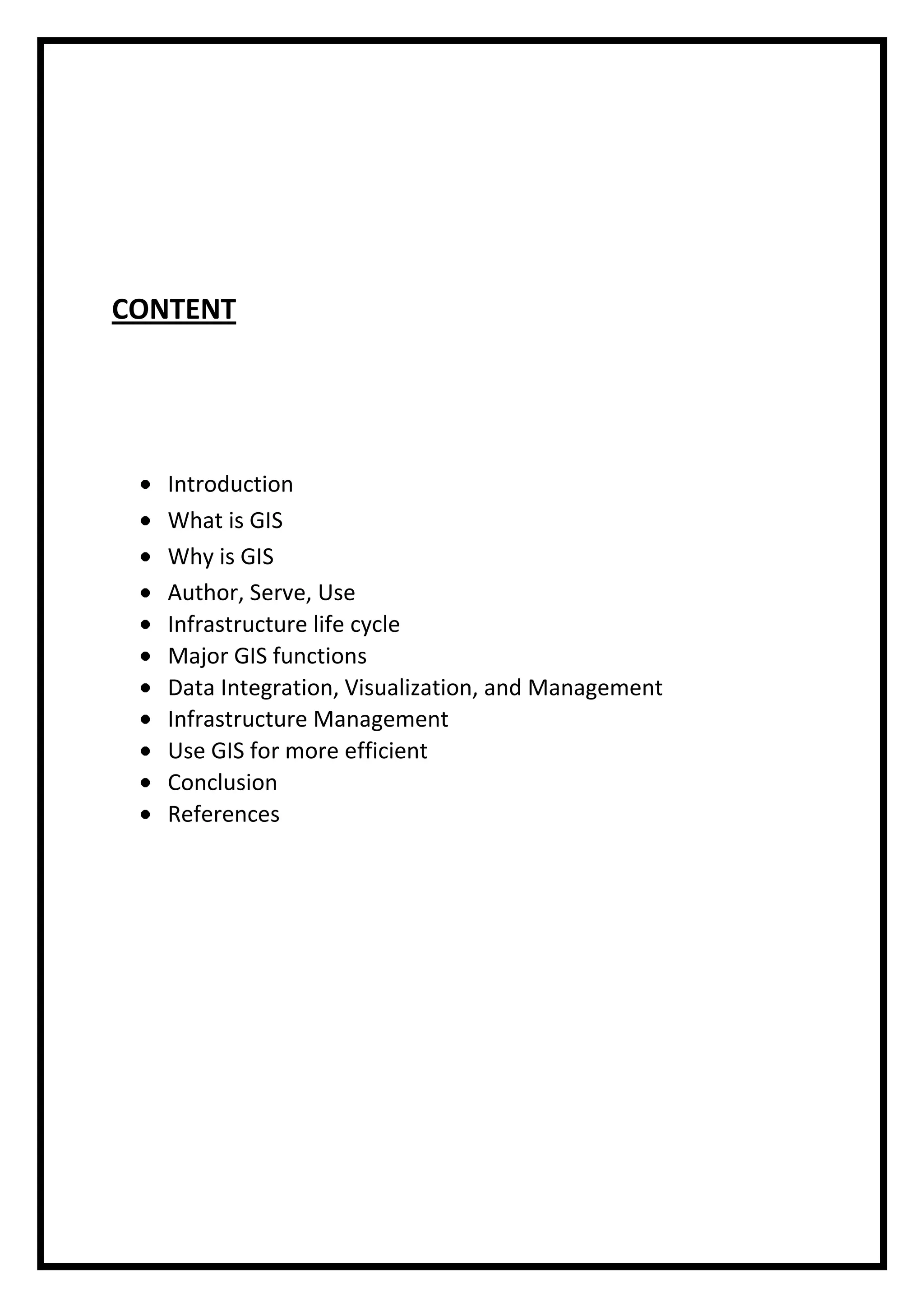 CONTENT

Introduction
What is GIS
Why is GIS
Author, Serve, Use
Infrastructure life cycle
Major GIS functions
Data Integration, Visualization, and Management
Infrastructure Management
Use GIS for more efficient
Conclusion
References

 