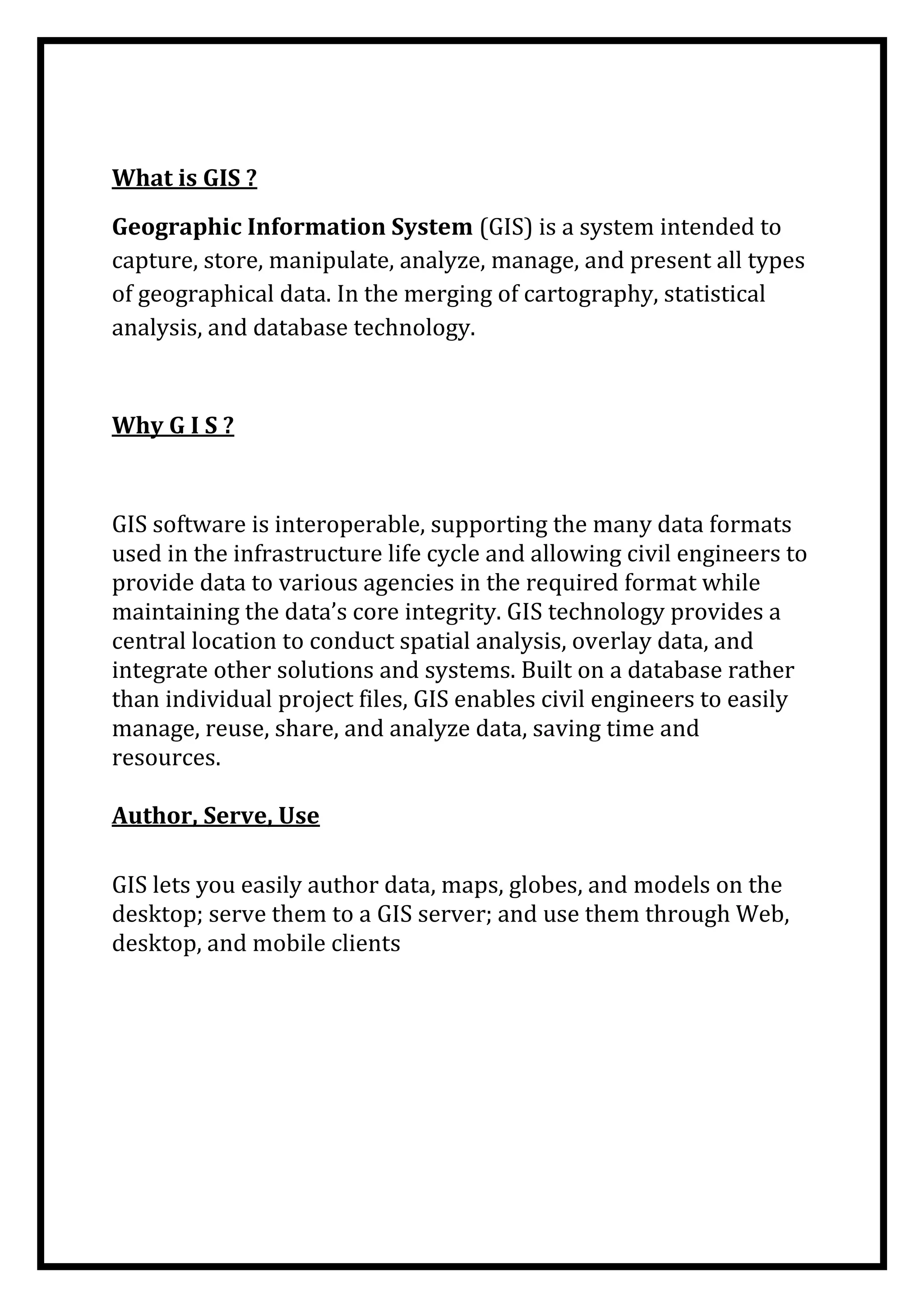 What is GIS ?
Geographic Information System (GIS) is a system intended to
capture, store, manipulate, analyze, manage, and present all types
of geographical data. In the merging of cartography, statistical
analysis, and database technology.

Why G I S ?

GIS software is interoperable, supporting the many data formats
used in the infrastructure life cycle and allowing civil engineers to
provide data to various agencies in the required format while
maintaining the data’s core integrity. GIS technology provides a
central location to conduct spatial analysis, overlay data, and
integrate other solutions and systems. Built on a database rather
than individual project files, GIS enables civil engineers to easily
manage, reuse, share, and analyze data, saving time and
resources.
Author, Serve, Use
GIS lets you easily author data, maps, globes, and models on the
desktop; serve them to a GIS server; and use them through Web,
desktop, and mobile clients

 