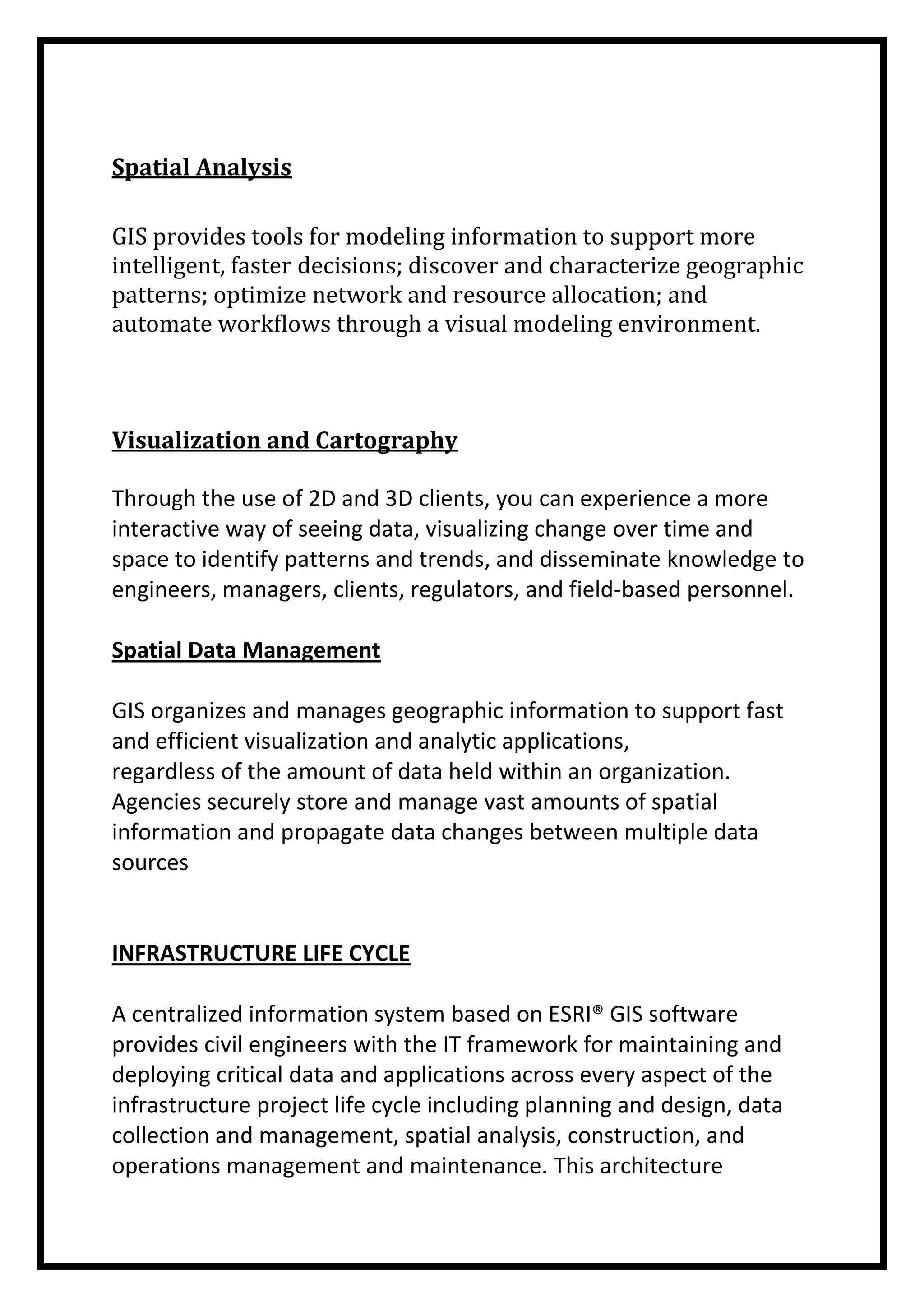 Spatial Analysis
GIS provides tools for modeling information to support more
intelligent, faster decisions; discover and characterize geographic
patterns; optimize network and resource allocation; and
automate workflows through a visual modeling environment.

Visualization and Cartography
Through the use of 2D and 3D clients, you can experience a more
interactive way of seeing data, visualizing change over time and
space to identify patterns and trends, and disseminate knowledge to
engineers, managers, clients, regulators, and field-based personnel.
Spatial Data Management
GIS organizes and manages geographic information to support fast
and efficient visualization and analytic applications,
regardless of the amount of data held within an organization.
Agencies securely store and manage vast amounts of spatial
information and propagate data changes between multiple data
sources

INFRASTRUCTURE LIFE CYCLE
A centralized information system based on ESRI® GIS software
provides civil engineers with the IT framework for maintaining and
deploying critical data and applications across every aspect of the
infrastructure project life cycle including planning and design, data
collection and management, spatial analysis, construction, and
operations management and maintenance. This architecture

 