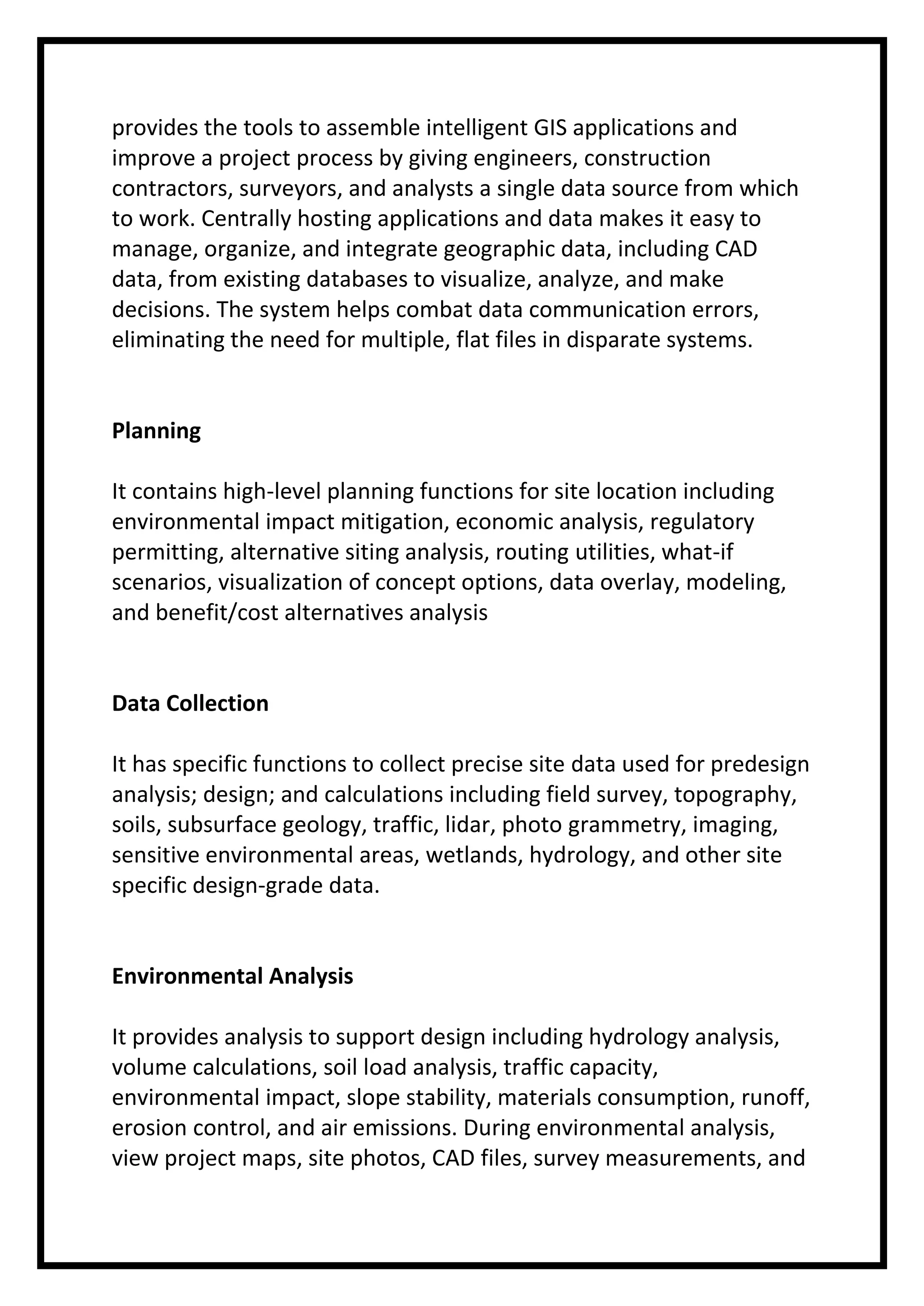 provides the tools to assemble intelligent GIS applications and
improve a project process by giving engineers, construction
contractors, surveyors, and analysts a single data source from which
to work. Centrally hosting applications and data makes it easy to
manage, organize, and integrate geographic data, including CAD
data, from existing databases to visualize, analyze, and make
decisions. The system helps combat data communication errors,
eliminating the need for multiple, flat files in disparate systems.

Planning
It contains high-level planning functions for site location including
environmental impact mitigation, economic analysis, regulatory
permitting, alternative siting analysis, routing utilities, what-if
scenarios, visualization of concept options, data overlay, modeling,
and benefit/cost alternatives analysis

Data Collection
It has specific functions to collect precise site data used for predesign
analysis; design; and calculations including field survey, topography,
soils, subsurface geology, traffic, lidar, photo grammetry, imaging,
sensitive environmental areas, wetlands, hydrology, and other site
specific design-grade data.

Environmental Analysis
It provides analysis to support design including hydrology analysis,
volume calculations, soil load analysis, traffic capacity,
environmental impact, slope stability, materials consumption, runoff,
erosion control, and air emissions. During environmental analysis,
view project maps, site photos, CAD files, survey measurements, and

 