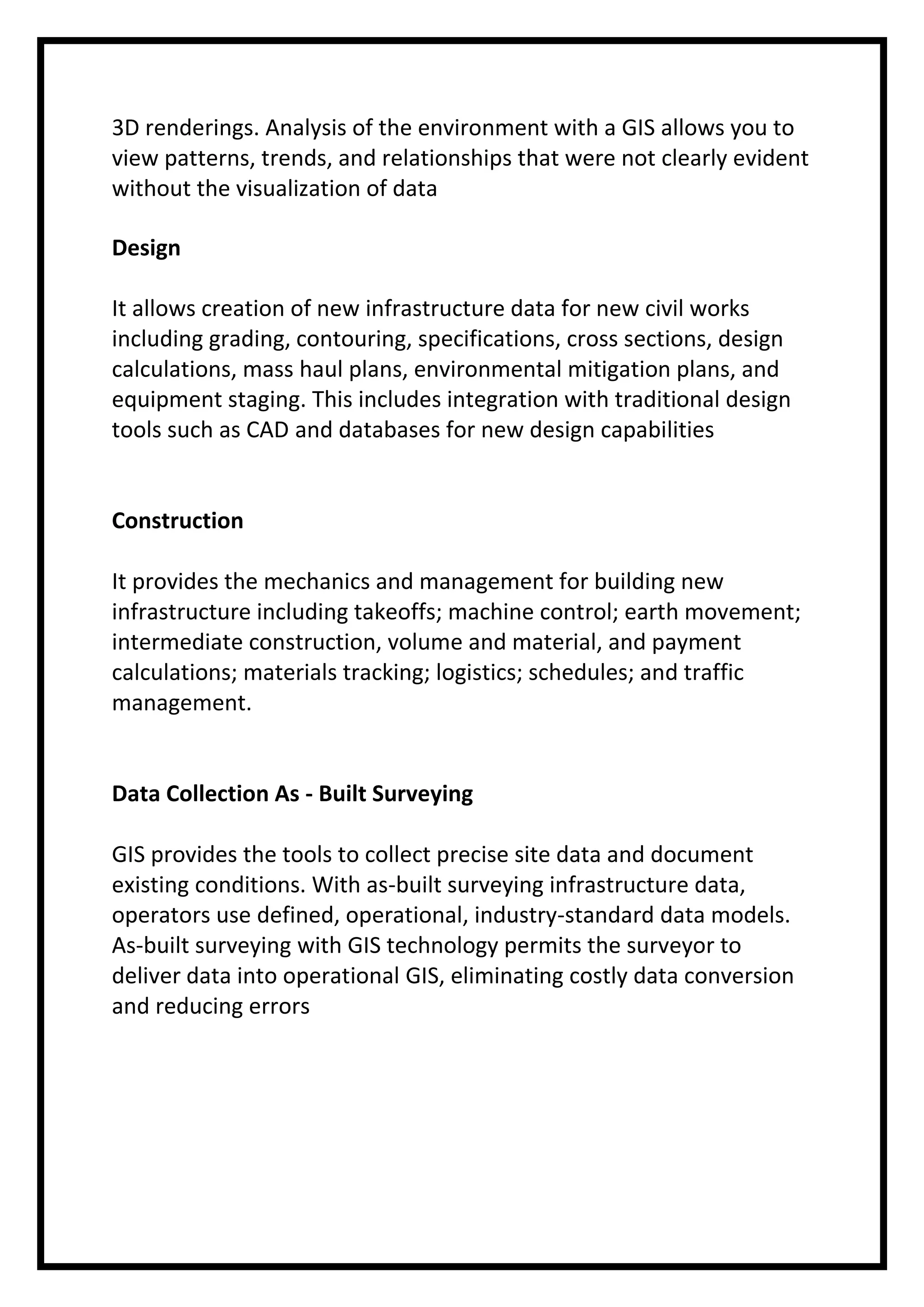 3D renderings. Analysis of the environment with a GIS allows you to
view patterns, trends, and relationships that were not clearly evident
without the visualization of data
Design
It allows creation of new infrastructure data for new civil works
including grading, contouring, specifications, cross sections, design
calculations, mass haul plans, environmental mitigation plans, and
equipment staging. This includes integration with traditional design
tools such as CAD and databases for new design capabilities

Construction
It provides the mechanics and management for building new
infrastructure including takeoffs; machine control; earth movement;
intermediate construction, volume and material, and payment
calculations; materials tracking; logistics; schedules; and traffic
management.

Data Collection As - Built Surveying
GIS provides the tools to collect precise site data and document
existing conditions. With as-built surveying infrastructure data,
operators use defined, operational, industry-standard data models.
As-built surveying with GIS technology permits the surveyor to
deliver data into operational GIS, eliminating costly data conversion
and reducing errors

 