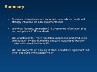 Summary Business professionals are important users whose needs will strongly influence the GIS implementations Workflow focused, enterprise GIS overcomes information silos and complies with IT standards  GIS enables better, more profitable, responsive and productive collaboration by distributing the  analysts expertise  to  decision makers  who use it to take  action GIS will invigorate an existing IT stack and deliver significant ROI when deployed with strategic vision 