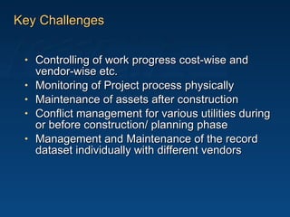 Key Challenges Controlling of work progress cost-wise and vendor-wise etc. Monitoring of Project process physically Maintenance of assets after construction Conflict management for various utilities during or before construction/ planning phase Management and Maintenance of the record dataset individually with different vendors 