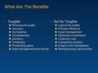 What Are The Benefits Tangible Physical job quality Accuracy Consistency Completeness Currency Timeliness Productivity gains Data management and mining Not So Tangible Logical job quality Process efficiency Asset management Optimized investments Customer care Competitive position Image in the marketplace Reengineering opportunities 