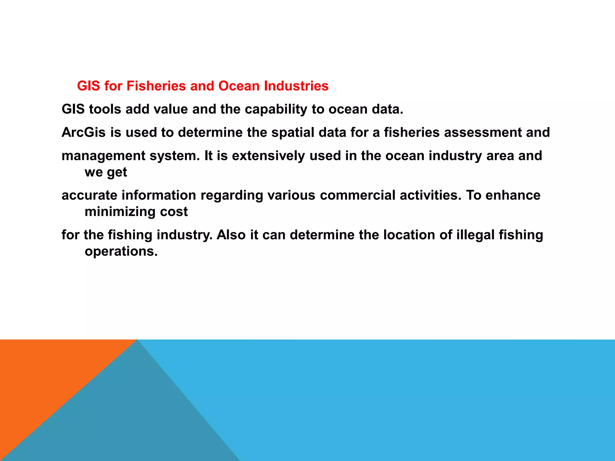 GIS for Fisheries and Ocean Industries
GIS tools add value and the capability to ocean data.
ArcGis is used to determine the spatial data for a fisheries assessment and
management system. It is extensively used in the ocean industry area and
we get
accurate information regarding various commercial activities. To enhance
minimizing cost
for the fishing industry. Also it can determine the location of illegal fishing
operations.
 