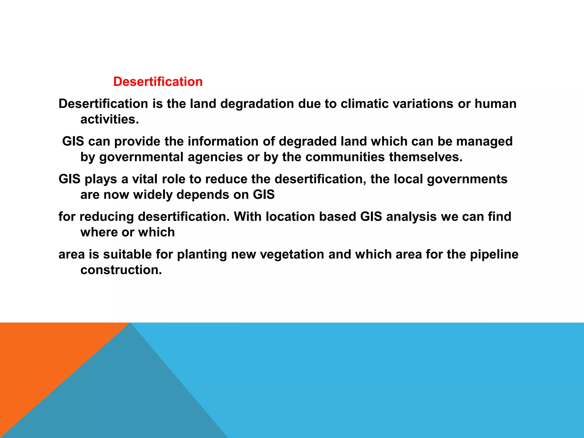 Desertification
Desertification is the land degradation due to climatic variations or human
activities.
GIS can provide the information of degraded land which can be managed
by governmental agencies or by the communities themselves.
GIS plays a vital role to reduce the desertification, the local governments
are now widely depends on GIS
for reducing desertification. With location based GIS analysis we can find
where or which
area is suitable for planting new vegetation and which area for the pipeline
construction.
 