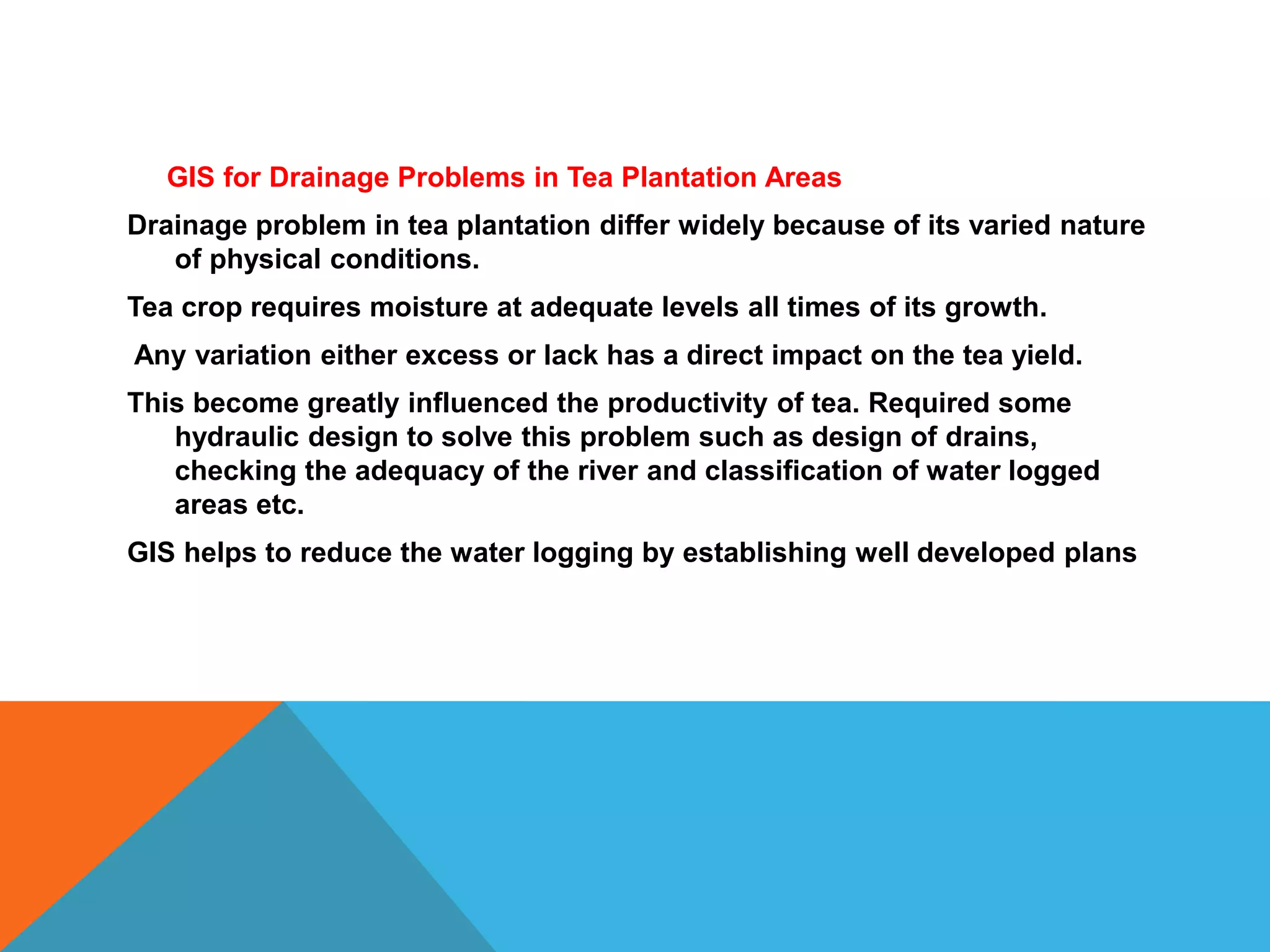 GIS for Drainage Problems in Tea Plantation Areas
Drainage problem in tea plantation differ widely because of its varied nature
of physical conditions.
Tea crop requires moisture at adequate levels all times of its growth.
Any variation either excess or lack has a direct impact on the tea yield.
This become greatly influenced the productivity of tea. Required some
hydraulic design to solve this problem such as design of drains,
checking the adequacy of the river and classification of water logged
areas etc.
GIS helps to reduce the water logging by establishing well developed plans
 