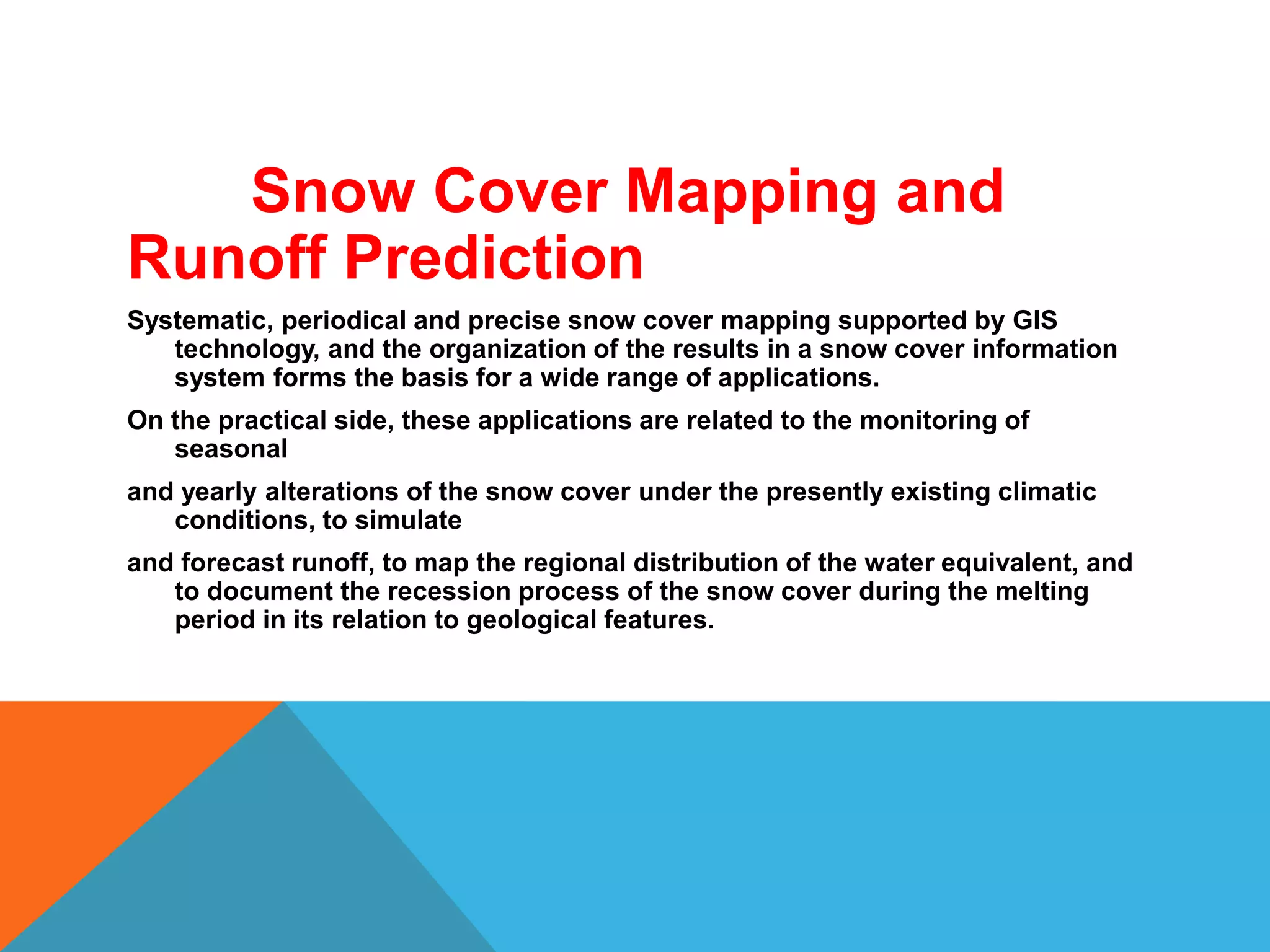 Snow Cover Mapping and
Runoff Prediction
Systematic, periodical and precise snow cover mapping supported by GIS
technology, and the organization of the results in a snow cover information
system forms the basis for a wide range of applications.
On the practical side, these applications are related to the monitoring of
seasonal
and yearly alterations of the snow cover under the presently existing climatic
conditions, to simulate
and forecast runoff, to map the regional distribution of the water equivalent, and
to document the recession process of the snow cover during the melting
period in its relation to geological features.
 