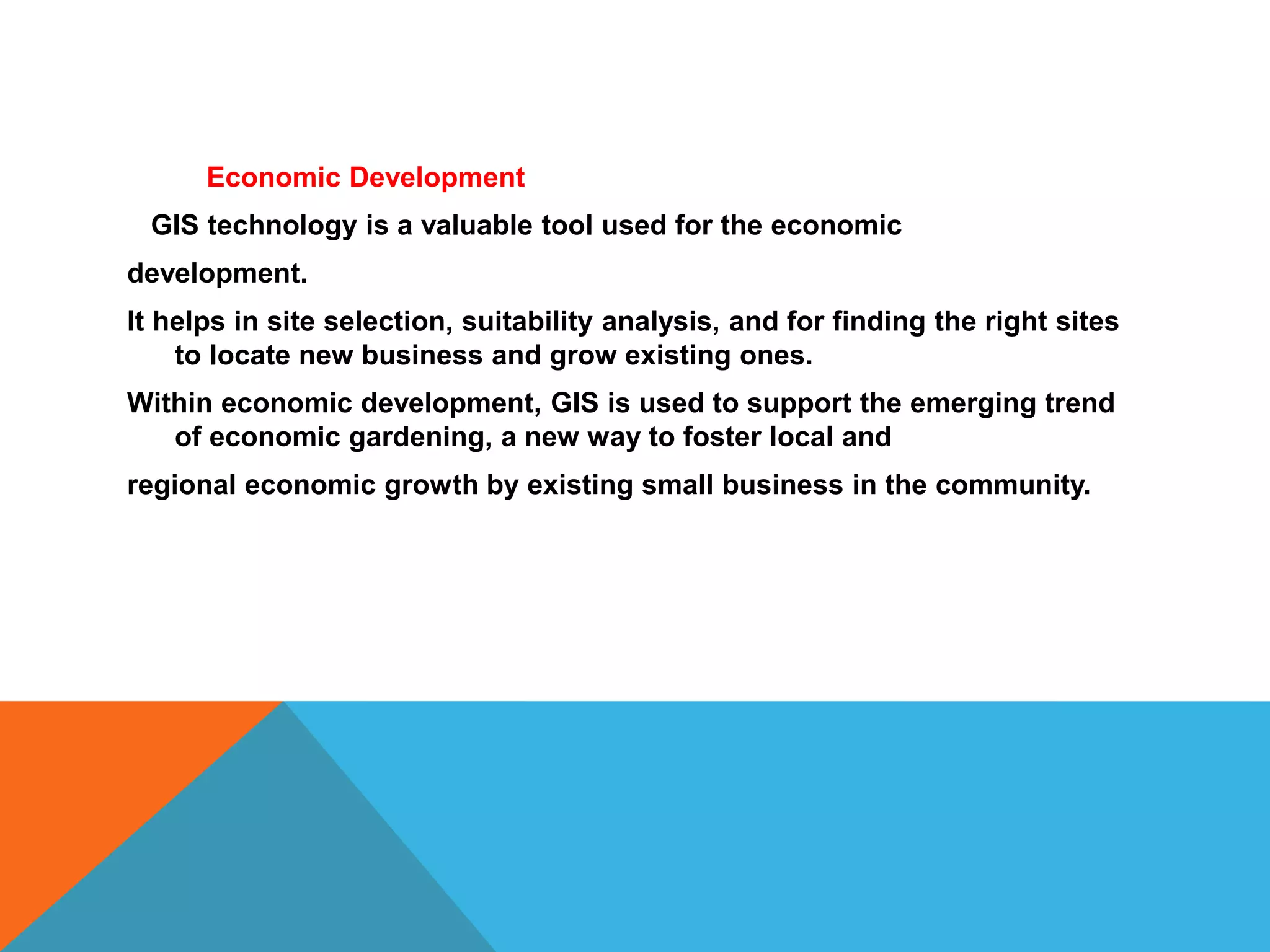 Economic Development
GIS technology is a valuable tool used for the economic
development.
It helps in site selection, suitability analysis, and for finding the right sites
to locate new business and grow existing ones.
Within economic development, GIS is used to support the emerging trend
of economic gardening, a new way to foster local and
regional economic growth by existing small business in the community.
 