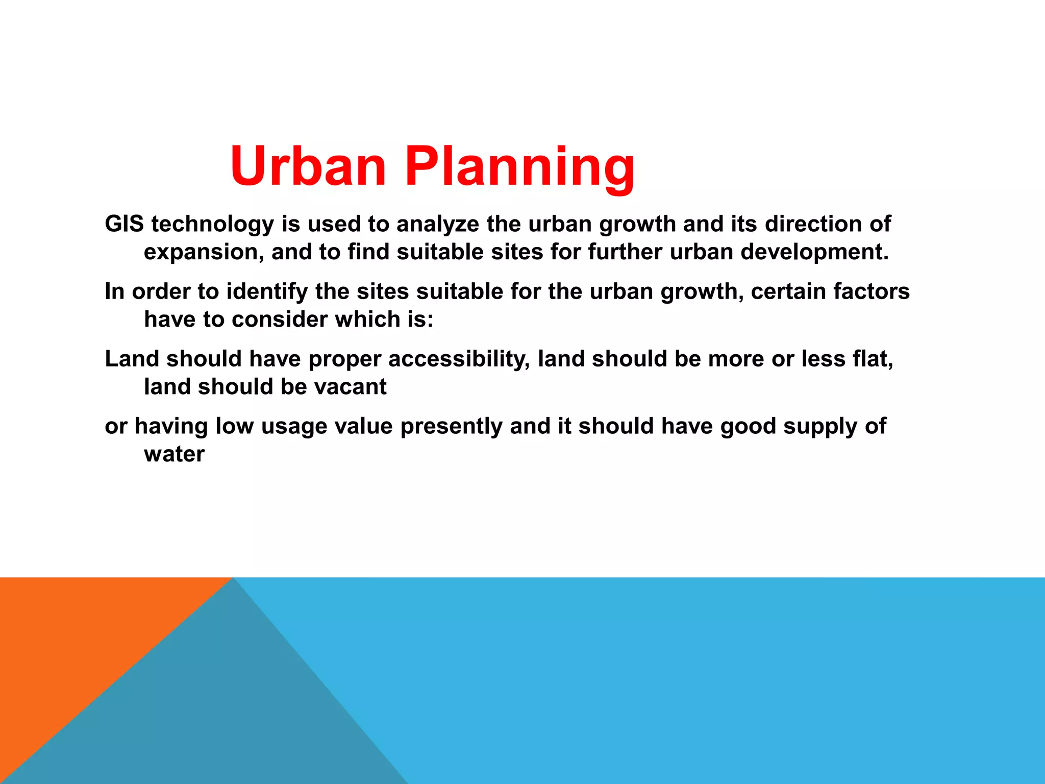 Urban Planning
GIS technology is used to analyze the urban growth and its direction of
expansion, and to find suitable sites for further urban development.
In order to identify the sites suitable for the urban growth, certain factors
have to consider which is:
Land should have proper accessibility, land should be more or less flat,
land should be vacant
or having low usage value presently and it should have good supply of
water
 
