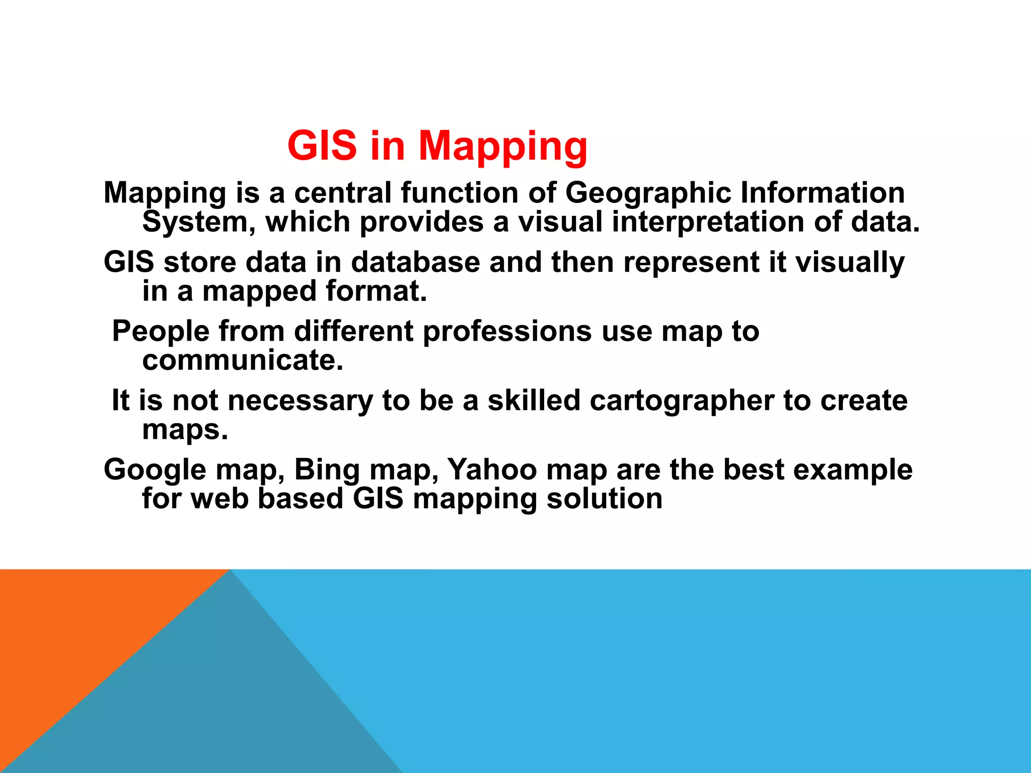 GIS in Mapping
Mapping is a central function of Geographic Information
System, which provides a visual interpretation of data.
GIS store data in database and then represent it visually
in a mapped format.
People from different professions use map to
communicate.
It is not necessary to be a skilled cartographer to create
maps.
Google map, Bing map, Yahoo map are the best example
for web based GIS mapping solution
 