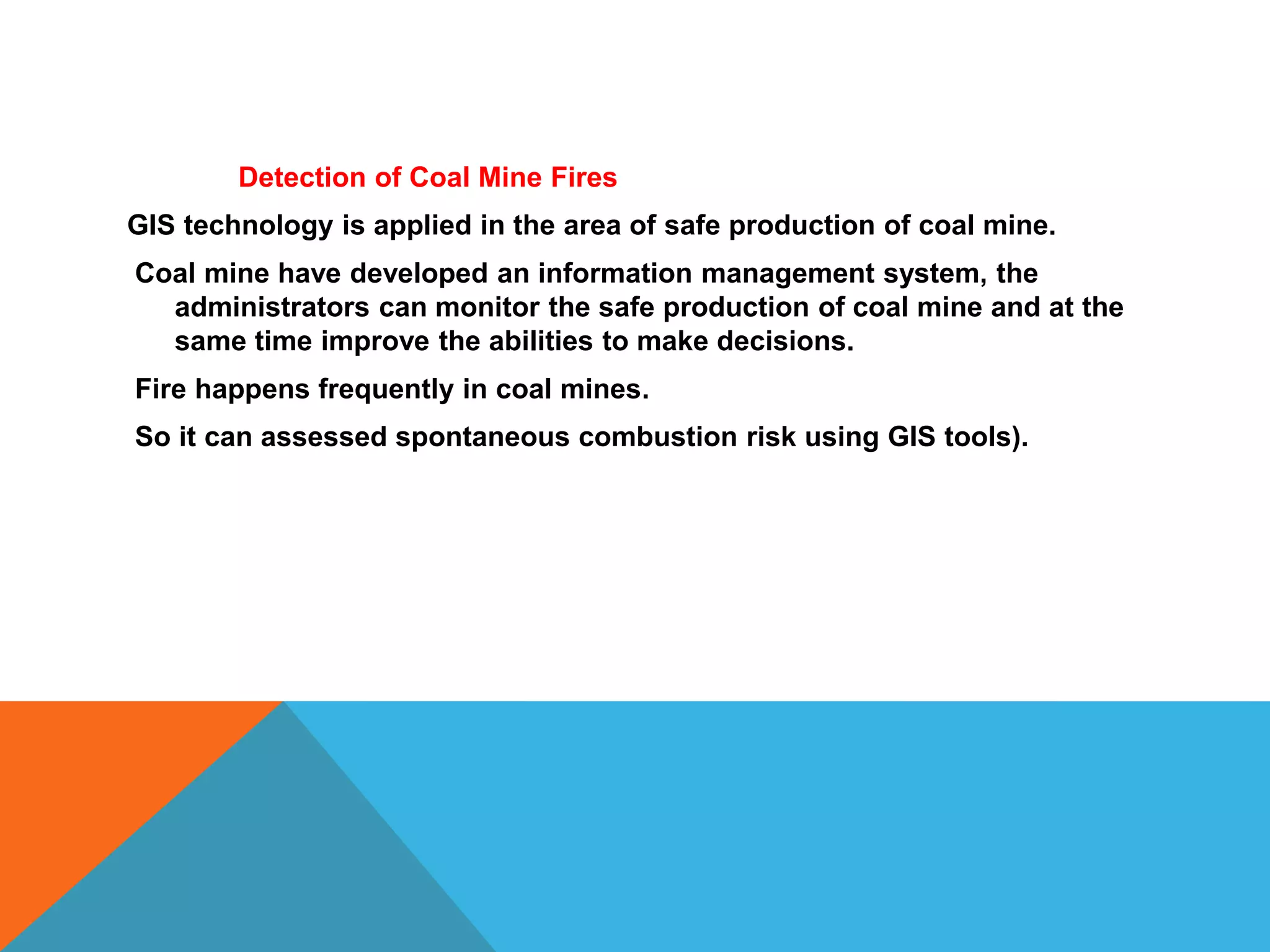 Detection of Coal Mine Fires
GIS technology is applied in the area of safe production of coal mine.
Coal mine have developed an information management system, the
administrators can monitor the safe production of coal mine and at the
same time improve the abilities to make decisions.
Fire happens frequently in coal mines.
So it can assessed spontaneous combustion risk using GIS tools).
 